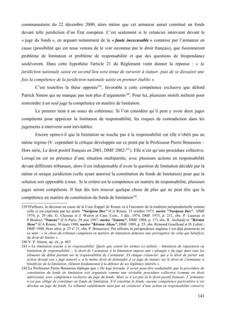 communautaire du 22 décembre 2000, alors même que cet armateur aurait constitué un fonds
devant telle juridiction d’un État européen. C’est seulement si le créancier intervient devant le
« juge du fonds », en arguant notamment de la « faute inexcusable » commise par l’armateur en
cause (possibilité qui est nous venons de le voir reconnue par le droit français), que fusionneront
problème de limitation et problème de responsabilité et que des questions de litispendance
soulèveront. Dans cette hypothèse l'article 21 du Règlement vient donner la réponse : « la
juridiction nationale saisie en second lieu sera tenue de surseoir à statuer, puis de se dessaisir une
fois la compétence de la juridiction nationale saisie en premier établie ».
C’est toutefois la thèse opposée239
, favorable à cette compétence exclusive que défend
Patrick Simon qui ne manque pas non plus d’arguments240
. Pour lui, plusieurs motifs militent pour
restreindre à un seul juge la compétence en matière de limitation.
Le premier tient à un souci de cohérence. Si l’on considère qu’il peut y avoir deux juges
compétents pour apprécier la limitation de responsabilité, les risques de contradiction dans les
jugements à intervenir sont inévitables.
Encore opine-t-il que la limitation ne touche pas à la responsabilité car elle n’obéit pas au
même régime (V. cependant la critique développée sur ce point par le Professeur Pierre Bonassies –
Hors série, Le droit positif français en 2001, DMF 2002-241
). Elle n’est qu’une procédure collective.
Lorsqu’on est en présence d’une situation multipartite, avec plusieurs actions en responsabilité
devant différents tribunaux, alors il est indispensable d’avoir la question de limitation décidée par la
même et unique juridiction (celle ayant autorisé la constitution du fonds de limitation) pour que la
solution soit opposable à tous. Si le critère est la compétence en matière de responsabilité, plusieurs
juges seront compétents. Il faut dès lors trouver quelque chose de plus qui ne peut être que la
compétence en matière de constitution du fonds de limitation242
.
239 D'ailleurs, la décision en cause de la Cour d'appel de Rouen va à l'encontre de la tradition jurisprudentielle comme
celle ci est exprimée par les arrêts ''Navipesa Dos'' (CA Rouen, 15 octobre 1973, navire ''Navipesa Dos'', DMF
1974, p. 29 obs. G. Chereau et J. Warrot et Cass. Com., 3 déc. 1974, DMF 1975, p. 211, obs. P. Laureau et
P.Bouloy) ''Ismene'' (CA Paris, 29 mai 1987, navire ''Ismene'', DMF 1988, p. 171 obs. R. Archard) et ''Kirsten
Skou'' (CA Rouen, 30 mars 1988, navire ''Kirsten -Skou'', DMF 1989, p. 25, obs. Rémond Gouilloud et D. Lefort ;
DMF 1990, Hors série, p. 25 n0
21, obs. P. Bonassies). Par ailleurs, la jurisprudence anglaise s’est déjà prononcée en
ce sens : « le choix du tribunal compétent en matière de limitation demeure une prérogative de celui qui bénéficie
du droit de limiter ».
240 V. P. Simon, op. cit., p. 483.
241 « La limitation touche à la responsabilité. Quels que soient les termes ici utilisés – limitation de réparation ou
limitation de responsabilité –, le droit de l’armateur à la limitation impose une « plongée » du juge dans tous les
éléments du débat portant sur la responsabilité de l’armateur. Et chaque créancier, qui a le droit de porter son
action devant son « juge naturel », a le même droit de demander à ce juge de statuer sur le droit de l’armateur à
bénéficier de la limitation, élément fondamental à la défense de ses légitimes intérêts ».
242 Le Professeur Pierre Bonassies réplique que « De lege ferenda, il serait peut-être souhaitable que la procédure de
constitution du fonds de limitation soit organisée comme une véritable procédure collective (comme en droit
américain), avec compétence exclusive du juge du fonds. Mais ce n’est pas là le droit positif français. L’armateur
n’est pas obligé de constituer un fonds de limitation. S’il constitue le fonds, aucune compétence particulière n’est
dévolue au juge du fonds. Le tribunal valablement saisi par un créancier d’une action en responsabilité conserve
141
 