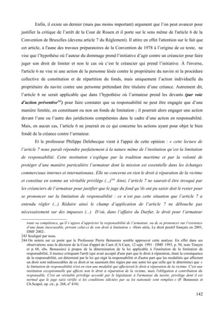 Enfin, il existe un dernier (mais pas moins important) argument que l’on peut avancer pour
justifier la critique de l’arrêt de la Cour de Rouen et il porte sur le sens même de l'article 6 de la
Convention de Bruxelles (devenu article 7 du Règlement). Il attire en effet l'attention sur le fait que
cet article, à l'aune des travaux préparatoires de la Convention de 1978 à l’origine de ce texte, ne
vise que l’hypothèse où l’auteur du dommage prend l’initiative d’agir contre un créancier pour faire
juger son droit de limiter et non le cas où c’est le créancier qui prend l’initiative. À l'inverse,
l'article 6 ne vise ni une action de la personne lésée contre le propriétaire du navire ni la procédure
collective de constitution et de répartition du fonds, mais uniquement l’action individuelle du
propriétaire du navire contre une personne prétendant être titulaire d’une créance. Autrement dit,
l’article 6 ne serait applicable que dans l’hypothèse où l’armateur prend les devants (par voie
d’action préventive243
) pour faire constater que sa responsabilité ne peut être engagée que d’une
manière limitée, en constituant ou non un fonds de limitation ; il pourrait alors engager une action
devant l’une ou l’autre des juridictions compétentes dans le cadre d’une action en responsabilité.
Mais, en aucun cas, l’article 6 ne jouerait en ce qui concerne les actions ayant pour objet le bien
fondé de la créance contre l’armateur.
Et le professeur Philippe Delebecque vient à l'appui de cette opinion : « cette lecture de
l’article 7 nous paraît répondre parfaitement à la nature même de l’institution qu’est la limitation
de responsabilité. Cette institution s’explique par la tradition maritime et par la volonté de
protéger d’une manière particulière l’armateur dont la mission est essentielle dans les échanges
commerciaux internes et internationaux. Elle ne concerne en rien le droit à réparation de la victime
et constitue en somme un véritable privilège (...)244
Ainsi, l’article 7 ne saurait-il être invoqué par
les créanciers de l’armateur pour justifier que le juge du fond qu’ils ont pu saisir doit le rester pour
se prononcer sur la limitation de responsabilité : ce n’est pas cette situation que l’article 7 a
entendu régler (...) Réduire ainsi le champ d’application de l’article 7 ne débouche pas
nécessairement sur des impasses (...) D’où, dans l’affaire du Darfur, le droit pour l’armateur
toute sa compétence, qu’il s’agisse d’apprécier la responsabilité de l’armateur, ou de se prononcer sur l’existence
d’une faute inexcusable, privant celui-ci de son droit à limitation » -Hors série, Le droit positif français en 2001,
DMF 2002-.
243 Souligné par nous.
244 On notera sur ce point que le Professeur Pierre Bonassies semble approuver cette analyse. En effet dans ses
observations sous la décision de la Cour d'appel de Caen (CA Caen, 12 sept. 1991 : DMF 1993, p. 50, note Tinayre
et p. 68, obs. Bonassies) à propos de la détermination de la loi applicable à l'institution de la limitation de
responsabilité, il énonce critiquant l'arrêt (qui avait accepté d'une part que le droit à réparation, étant la conséquence
de la responsabilité, est déterminé par la loi qui régit la responsabilité et d'autre part que les modalités qui affectent
un droit sont indissociables de ce droit et ne sauraient être régies par une autre loi que celle qui le détermine) que «
la limitation de responsabilité n'est en rien une modalité qui affecterait le droit à réparation de la victime. C'est une
institution exceptionnelle qui affecte non le droit à réparation de la victime, mais l'obligation à contribution du
responsable. C'est un véritable privilège accordé par le législateur à l'armateur du navire, privilège dont il est
normal que le juge saisi vérifie si les conditions édictées par sa loi nationale sont remplies » (P. Bonassies et
Ch.Scapel, op. cit., p. 268, n0
410)
142
 