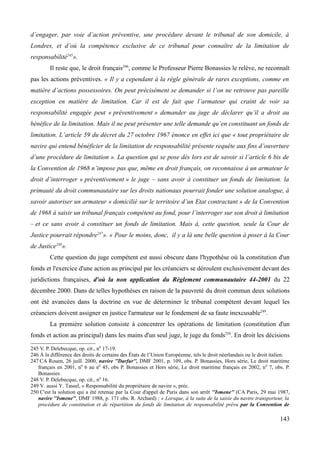 d’engager, par voie d’action préventive, une procédure devant le tribunal de son domicile, à
Londres, et d’où la compétence exclusive de ce tribunal pour connaître de la limitation de
responsabilité245
».
Il reste que, le droit français246
, comme le Professeur Pierre Bonassies le relève, ne reconnaît
pas les actions préventives. « Il y a cependant à la règle générale de rares exceptions, comme en
matière d’actions possessoires. On peut précisément se demander si l’on ne retrouve pas pareille
exception en matière de limitation. Car il est de fait que l’armateur qui craint de voir sa
responsabilité engagée peut « préventivement » demander au juge de déclarer qu’il a droit au
bénéfice de la limitation. Mais il ne peut présenter une telle demande qu’en constituant un fonds de
limitation. L’article 59 du décret du 27 octobre 1967 énonce en effet ici que « tout propriétaire de
navire qui entend bénéficier de la limitation de responsabilité présente requête aux fins d’ouverture
d’une procédure de limitation ». La question qui se pose dès lors est de savoir si l’article 6 bis de
la Convention de 1968 n’impose pas que, même en droit français, on reconnaisse à un armateur le
droit d’interroger « préventivement » le juge – sans avoir à constituer un fonds de limitation. la
primauté du droit communautaire sur les droits nationaux pourrait fonder une solution analogue, à
savoir autoriser un armateur « domicilié sur le territoire d’un Etat contractant » de la Convention
de 1968 à saisir un tribunal français compétent au fond, pour l’interroger sur son droit à limitation
– et ce sans avoir à constituer un fonds de limitation. Mais à, cette question, seule la Cour de
Justice pourrait répondre247
». « Pour le moins, donc, il y a là une belle question à poser à la Cour
de Justice248
».
Cette question du juge compétent est aussi obscure dans l'hypothèse où la constitution d'un
fonds et l'exercice d'une action au principal par les créanciers se déroulent exclusivement devant des
juridictions françaises, d'où la non application du Règlement communautaire 44-2001 du 22
décembre 2000. Dans de telles hypothèses en raison de la pauvreté du droit commun deux solutions
ont été avancées dans la doctrine en vue de déterminer le tribunal compétent devant lequel les
créanciers doivent assigner en justice l'armateur sur le fondement de sa faute inexcusable249
.
La première solution consiste à concentrer les opérations de limitation (constitution d'un
fonds et action au principal) dans les mains d'un seul juge, le juge du fonds250
. En droit les décisions
245 V. P. Delebecque, op. cit., n0
17-19.
246 À la différence des droits de certains des États de l’Union Européenne, tels le droit néerlandais ou le droit italien.
247 CA Rouen, 26 juill. 2000, navire ''Darfur'', DMF 2001, p. 109, obs. P. Bonassies, Hors série, Le droit maritime
français en 2001, n0
6 au n0
45, obs P. Bonassies et Hors série, Le droit maritime français en 2002, n0
7, obs. P.
Bonassies.
248 V. P. Delebecque, op. cit., n0
16.
249 V. aussi Y. Tassel, « Responsabilité du propriétaire de navire », préc.
250 C'est la solution qui a été retenue par la Cour d'appel de Paris dans son arrêt ''Ismene'' (CA Paris, 29 mai 1987,
navire ''Ismene'', DMF 1988, p. 171 obs. R. Archard) : « Lorsque, à la suite de la saisie du navire transporteur, la
procédure de constitution et de répartition du fonds de limitation de responsabilité prévu par la Convention de
143
 