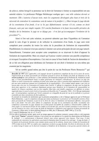 de celui-ci, même lorsqu'il se prononce sur le droit de l'armateur à limiter sa responsabilité ont une
autorité relative. Le professeur Philippe Delebecque souligne que « une telle solution devrait se
maintenir. Elle s’autorise d’aucun texte, mais les arguments développés plus haut et tirés de la
nécessité de centraliser le contentieux sont de nature à la justifier (...) Mais lorsque le juge décide
de la constitution d’un fonds, il ne se lie pas définitivement, surtout s’il est, comme en droit
français, saisi par une simple requête. S’il conclut finalement à la faute inexcusable privative du
bénéfice de la limitation, le juge ne se déjuge pas : il ne fait qu’accompagner l’évolution de la
procédure251
».
Ainsi si l'on suit cette solution, on pourrait admettre que dans l’hypothèse où l’armateur
prend le soin d’agir le premier et de solliciter la constitution d’un fonds, le juge saisi reste
compétent pour connaître de toutes les suites de la procédure de limitation de responsabilité.
Parallèlement, le créancier n'est pas autorisé à intenter son action principale devant son juge naturel.
Naturellement, l’armateur peut accepter cette compétence en se réservant le droit d’opposer la
limitation de responsabilité. Mais on conçoit qu’il puisse vouloir contester une pareille compétence
et invoquer l'exception d'incompétence. Ceci met en cause le bien fondé de l'action du demandeur et
de ce fait son allégation pour déchéance de l'armateur de son droit à limitation ne sera même pas
examiné par les magistrats.
Tel ne semble quand même pas être le point de vue du Professeur Pierre Bonassies252
qui
Bruxelles de 1957 alors applicable a été engagée devant la juridiction compétent du lieu de la saisie du navire,
l'appréciation de la faute personnelle de l'armateur pouvant le priver du bénéfice du fonds de limitation est du
ressort exclusif de cette juridiction ». Cette solution a été fortement critiquée par le Professeur R. Archard au motif
que « il était procéduralement lourd, et même générateur de situations contradictoires, de laisser au juge des
référés se saisir à nouveau des conditions de fond, alors même que celles-ci auraient déjà amplement été examinées
par une autre juridiction statuant sur le fondement de la responsabilité ». Et ce même auteur ajoute « que cela est
encore plus vrai avec la Convention de Londres dont l'article 11 affirme la compétence du juge saisi au fond du
droit pour apprécier si les conditions légalement prévues pour bénéficier de la limitation de responsabilité en
matière de créances maritimes sont ou non remplies. Bien plus cette double compétence est affirmée en termes
impératifs dans le nouvel article 6 de la Convention de Bruxelles du 27 septembre 1968 ». Et il fini par mentionner
que « la jurisprudence exprimée par l'arrêt commenté est critiquable du point de vue de la méthode et à présent
contredite par deux conventions de droit uniforme ».
Il convient en revanche de mentionner que la présente jurisprudence a été à l'époque approuvée par le Professeur
Pierre Bonassies : « que la compétence du juge qui statue au fond pour se prononcer sur l'éventuelle existence d'une
faute personnelle de l'armateur, et par la sur le droit de celui-ci à limitation soit hautement affirmée, nous paraît
tout a fait fondé. Une fois ainsi admise la compétence du juge de la constitution du fonds, reconnaître une
compétence concurrente au juge statuant sur le fond paraît susceptible de conduire à d'inextricables conflits de
chose jugée. Le seul moyen d'éviter de tels conflits est de décider que, une fois le fonds constituée et sous réserve du
cas des instances en cours, seul le juge du fonds de limitation a compétence pour apprécier la faute personnelle de
l'armateur » (Hors série, Le droit maritime français en 1988, obs. P. Bonassies, DMF 1989, p. 21 et 22).
251 V. aussi P. Delebecque, op. cit., n0
11 et 21.
252 En effet le professeur savant, après avoir un temps approuvé la solution contraire, comme celle-ci a été exprimée
dans l'arrêt ''Ismène'', présenté ci-dessus, il est revenu sur son opinion et il a rejoint les observations du Professeur
R. Archard : (...) contrairement à Raymond Achard, nous avions approuvé cette réponse. Pour nous, il était
souhaitable de concentrer les opérations concernant la limitation dans les mains d’un seul juge : le juge du fonds. À
la lumière de la présente décision, nous sommes moins assuré de la solution. Aucun texte, ni dans la Convention de
1976 ni dans la loi de 1967, ne confère une compétence exclusive au juge du fonds. En droit, les décisions de celui-
ci, même lorsqu’il statue sur le droit de l’armateur à bénéficier de la limitation, n’ont qu’une autorité relative de
144
 