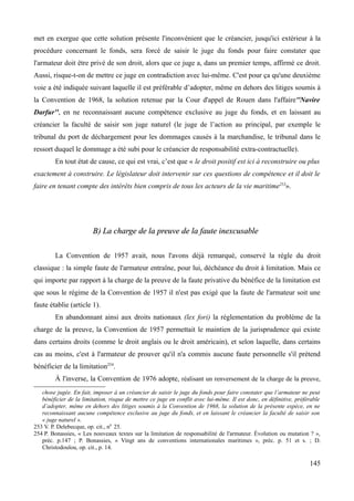 met en exergue que cette solution présente l'inconvénient que le créancier, jusqu'ici extérieur à la
procédure concernant le fonds, sera forcé de saisir le juge du fonds pour faire constater que
l'armateur doit être privé de son droit, alors que ce juge a, dans un premier temps, affirmé ce droit.
Aussi, risque-t-on de mettre ce juge en contradiction avec lui-même. C'est pour ça qu'une deuxième
voie a été indiquée suivant laquelle il est préférable d’adopter, même en dehors des litiges soumis à
la Convention de 1968, la solution retenue par la Cour d'appel de Rouen dans l'affaire''Navire
Darfur'', en ne reconnaissant aucune compétence exclusive au juge du fonds, et en laissant au
créancier la faculté de saisir son juge naturel (le juge de l’action au principal, par exemple le
tribunal du port de déchargement pour les dommages causés à la marchandise, le tribunal dans le
ressort duquel le dommage a été subi pour le créancier de responsabilité extra-contractuelle).
En tout état de cause, ce qui est vrai, c’est que « le droit positif est ici à reconstruire ou plus
exactement à construire. Le législateur doit intervenir sur ces questions de compétence et il doit le
faire en tenant compte des intérêts bien compris de tous les acteurs de la vie maritime253
».
B) La charge de la preuve de la faute inexcusableB) La charge de la preuve de la faute inexcusable
La Convention de 1957 avait, nous l'avons déjà remarqué, conservé la règle du droit
classique : la simple faute de l'armateur entraîne, pour lui, déchéance du droit à limitation. Mais ce
qui importe par rapport à la charge de la preuve de la faute privative du bénéfice de la limitation est
que sous le régime de la Convention de 1957 il n'est pas exigé que la faute de l'armateur soit une
faute établie (article 1).
En abandonnant ainsi aux droits nationaux (lex fori) la réglementation du problème de la
charge de la preuve, la Convention de 1957 permettait le maintien de la jurisprudence qui existe
dans certains droits (comme le droit anglais ou le droit américain), et selon laquelle, dans certains
cas au moins, c'est à l'armateur de prouver qu'il n'a commis aucune faute personnelle s'il prétend
bénéficier de la limitation254
.
À l'inverse, la Convention de 1976 adopte, réalisant un renversement de la charge de la preuve,
chose jugée. En fait, imposer à un créancier de saisir le juge du fonds pour faire constater que l’armateur ne peut
bénéficier de la limitation, risque de mettre ce juge en conflit avec lui-même. Il est donc, en définitive, préférable
d’adopter, même en dehors des litiges soumis à la Convention de 1968, la solution de la présente espèce, en ne
reconnaissant aucune compétence exclusive au juge du fonds, et en laissant le créancier la faculté de saisir son
« juge naturel ».
253 V. P. Delebecque, op. cit., n0
25.
254 P. Bonassies, « Les nouveaux textes sur la limitation de responsabilité de l'armateur. Évolution ou mutation ? »,
préc. p.147 ; P. Bonassies, « Vingt ans de conventions internationales maritimes », préc. p. 51 et s. ; D.
Christodoulou, op. cit., p. 14.
145
 