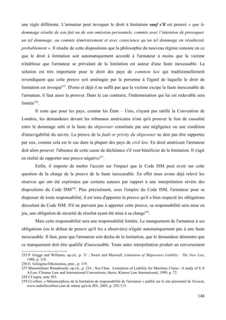 une règle différente. L'armateur peut invoquer le droit à limitation sauf s’il est prouvé « que le
dommage résulte de son fait ou de son omission personnels, commis avec l’intention de provoquer
un tel dommage, ou commis témérairement et avec conscience qu’un tel dommage en résulterait
probablement ». Il résulte de cette dispositions que la philosophie du nouveau régime consiste en ce
que le droit à limitation soit automatiquement accordé à l'armateur à moins que la victime
n'établisse que l'armateur se prévalant de la limitation est auteur d'une faute inexcusable. La
solution est très importante pour le droit des pays de common law qui traditionnellement
revendiquent que cette preuve soit aménagée par la personne à l'égard de laquelle le droit de
limitation est invoqué255
. D'ores et déjà il ne suffit pas que la victime excipe la faute inexcusable de
l'armateur, il faut aussi la prouver. Dans le cas contraire, l'indemnisation qui lui est redevable sera
limitée256
.
Il reste que pour les pays, comme les États – Unis, n'ayant pas ratifié la Convention de
Londres, les demandeurs devant les tribunaux américains n'ont qu'à prouver le lien de causalité
entre le dommage subi et la faute du shipowner constituée par une négligence ou une condition
d'innavigabilité du navire. La preuve de la fault or privity du shipowner ne doit pas être rapportée
par eux, comme cela est le cas dans la plupart des pays de civil law. En droit américain l'armateur
doit alors prouver l'absence de cette cause de déchéance s'il veut bénéficier de la limitation. Il s'agit
en réalité de rapporter une preuve négative257
.
Enfin, il importe de mettre l'accent sur l'impact que le Code ISM peut avoir sur cette
question de la charge de la preuve de la faute inexcusable. En effet nous avons déjà relevé les
réserves qui ont été exprimées par certains auteurs par rapport à une interprétation sévère des
dispositions du Code ISM258
. Plus précisément, sous l'empire du Code ISM, l'armateur pour se
dispenser de toute responsabilité, il est tenu d'apporter la preuve qu'il a bien respecté les obligations
découlant du Code ISM. S'il ne parvient pas à apporter cette preuve, sa responsabilité sera mise en
jeu, une obligation de sécurité de résultat ayant été mise à sa charge259
.
Mais cette responsabilité sera une responsabilité limitée. Le manquement de l'armateur à ses
obligations (ou le défaut de preuve qu'il les a observées) n'égale automatiquement pas à une faute
inexcusable. Il faut, pour que l'armateur soit déchu de la limitation, que le demandeur démontre que
ce manquement doit être qualifié d'inexcusable. Toute autre interprétation produit un renversement
255 P. Griggs and Williams, op.cit., p. 31 ; Sweet and Maxwell, Limitation of Shipowners Liability : The New Law,
1986, p. 110.
256 E. Gologina-Oikonomou, préc., p. 119.
257 Massimiliano Rimaboschi, op.cit., p. 216 ; Xia Chen, Limitation of Liability for Maritime Clains : A study of U.S
A Law, Chinese Law and International Conventions, thesis, Kluwer Law International, 1999, p. 72.
258 Cf supra, note 503.
259 I.Corbier, « Métamorphose de la limitation de responsabilité de l'armateur » publié sur le site personnel de l'avocat,
www.isabellecorbier.com de même qu'à la JPA, 2005, p. 292-313.
146
 