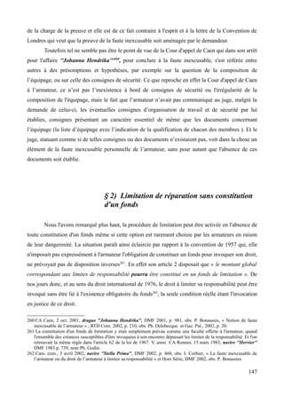 de la charge de la preuve et elle est de ce fait contraire à l'esprit et à la lettre de la Convention de
Londres qui veut que la preuve de la faute inexcusable soit aménagée par le demandeur.
Toutefois tel ne semble pas être le point de vue de la Cour d'appel de Caen qui dans son arrêt
pour l'affaire ''Johanna Hendrika'''260
, pour conclure à la faute inexcusable, s'est référée entre
autres à des présomptions et hypothèses, par exemple sur la question de la composition de
l’équipage, ou sur celle des consignes de sécurité. Ce que reproche en effet la Cour d'appel de Caen
à l’armateur, ce n’est pas l’inexistence à bord de consignes de sécurité ou l'irrégularité de la
composition de l'équipage, mais le fait que l’armateur n’avait pas communiqué au juge, malgré la
demande de celui-ci, les éventuelles consignes d’organisation de travail et de sécurité par lui
établies, consignes présentant un caractère essentiel de même que les documents concernant
l’équipage (la liste d’équipage avec l’indication de la qualification de chacun des membres ). Et le
juge, statuant comme si de telles consignes ou des documents n’existaient pas, voit dans la chose un
élément de la faute inexcusable personnelle de l’armateur, sans pour autant que l'absence de ces
documents soit établie.
§ 2) Limitation de réparation sans constitution
d'un fonds
Nous l'avons remarqué plus haut, la procédure de limitation peut être activée en l'absence de
toute constitution d'un fonds même si cette option est rarement choisie par les armateurs en raison
de leur dangerosité. La situation paraît ainsi éclaircie par rapport à la convention de 1957 qui, elle
n'imposait pas expressément à l'armateur l'obligation de constituer un fonds pour invoquer son droit,
ne prévoyait pas de disposition inverses261
. En effet son article 2 disposait que « le montant global
correspondant aux limites de responsabilité pourra être constitué en un fonds de limitation ». De
nos jours donc, et au sens du droit international de 1976, le droit à limiter sa responsabilité peut être
invoqué sans être lié à l'existence obligatoire du fonds262
, la seule condition réelle étant l'invocation
en justice de ce droit.
260 CA Caen, 2 oct. 2001, drague "Johanna Hendrika", DMF 2001, p. 981, obs. P. Bonassies, « Notion de faute
inexcusable de l’armateur » ; RTD Com. 2002, p. 210, obs. Ph. Delebecque et Gaz. Pal., 2002, p. 20.
261 La constitution d'un fonds de limitation y était simplement prévue comme une faculté offerte à l'armateur, quand
l'ensemble des créances susceptibles d'être invoquées à son encontre dépassait les limites de la responsabilité. Et l'on
retrouvait la même règle dans l'article 62 de la loi de 1967. V. ainsi CA Rennes, 15 mars 1983, navire ''Hervier''
DMF 1983 p. 739, note Ph. Godin.
262 Cass. com., 3 avril 2002, navire ''Stella Prima'', DMF 2002, p. 460, obs. I. Corbier, « La faute inexcusable de
l’armateur ou du droit de l’armateur à limiter sa responsabilité » et Hors Série, DMF 2002, obs. P. Bonassies
147
 