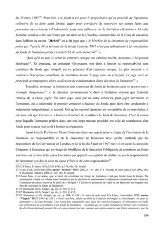 du 15 mars 1983270
. Pour elle, « le fonds n’est pour le propriétaire qu’un procédé de liquidation
collective de sa dette ainsi limitée, ayant pour corollaire de soustraire ses autres biens aux
poursuites des créanciers d’indemnités, mais sans influence sur la limitation elle-même ». Et cette
dernière solution a été confirmée par un arrêt de la Chambre commerciale de la Cour de cassation
dans l'affaire du navire ''Moheli'' où a été juge que « le bénéfice de la limitation de responsabilité
prévu par l’article 58 et suivants de la loi du 3 janvier 1967 n’est pas subordonné à la constitution
du fonds de limitation prévu à l’article 62 de cette même loi271
».
Quoi qu'il en soit, le débat ici entrepris, malgré son extrême intérêt, demeure-t-il largement
théorique272
. En pratique, un armateur n'invoquera son droit à limiter sa responsabilité sans
constituer de fonds que lorsqu'il est en présence d'un créancier unique. Le plus souvent « il
soulèvera l'exception subsidiaire de limitation devant le juge saisi au principal. Le juge saisi au
principal accompagnera alors sa décision de condamnation d'une décision de limitation273
».
Toutefois, invoquer la limitation sans constituer de fonds de limitation peut se relever une «
stratégie dangereuse274
», la décision reconnaissant le droit à limitation n'ayant que l'autorité
relative de la chose jugée. Un autre juge, saisi par un autre créancier, peut juger autrement, et
l'armateur, qui a indemnisé le premier créancier à hauteur du fonds, peut alors être condamnée à
indemniser intégralement le second. Dès qu'un second créancier est susceptible de se manifester, il
est donc sûr que l'armateur a hautement intérêt de constituer le fond de limitation. C'est la raison
pour laquelle l'armateur préféra dans une très large mesure procéder par voie de constitution d'un
fonds pour exercer son droit à limiter sa réparation.
Aussi bien le Professeur Pierre Bonassies dans une appréciation critique de l'institution de la
limitation de responsabilité et de la procédure de limitation telle qu'elle s'articule par les
dispositions de la Convention de Londres et de la loi du 3 janvier 1967 met-t-il en avant la nécessite
d'imposer à l'armateur qui envisage de bénéficier de la limitation l'obligation de constituer un fonds
soit dans un certain délai après l'accident qui apparaît susceptible de mettre en jeu la responsabilité
de l'armateur soit dès la mise en cause effective de cette responsabilité275
.
270 CA Paris, 15 mars 1983, DMF 1983, p.739, obs. Ph. Godin.
271 Cass. Com. 20 fevrier 2001, navire ''Moheli'', DMF 2002, p. 144, obs. P-Y. Nicolas et Hors série, DMF 2002, obs.
P. Bonassies ; RGDA 2001, p. 409, obs. P. Latron.
272 Aussi bien, il est admis que le droit de constituer un fonds de limitation n’est pas limité dans le temps. Par
conséquent s’étant vu refuser toute limitation par la décision le condamnant à indemniser totalement son créancier,
l’armateur en cause conserve le droit de « bloquer » l’action en paiement de celui-ci, en déposant une requête aux
fins de constituer le fonds de limitation.
273 P. Bonassies et Ch. Scapel, op. cit., p. 302, n0
452.
274 P. Bonassies et Ch. Scapel, op. cit., p. 303, n0
453.
275 P. Bonassies et Ch. Scapel, op. cit., p. 304, n0
454 ; V. aussi la note sous CA Caen, 5 novembre 1992, navire
''Virgule'' DMF 1993, p. 566 : « Pour conclure, allant au-delà de l’analyse théorique ici développée, on peut se
demander si, de lege ferenda, il ne serait pas souhaitable que, pour des raisons pratiques, le législateur ne rendît
pas obligatoire la constitution d’un fonds de limitation, – modalité qui ne serait nullement contraire aux exigences
du droit international puisqu’elle est expressément prévue, comme une option ouverte aux États signataires, par la
149
 