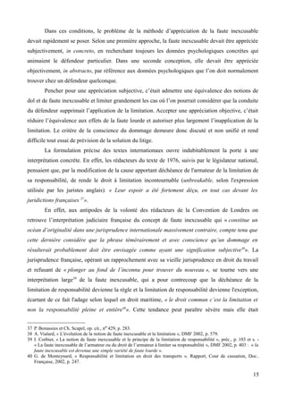 Dans ces conditions, le problème de la méthode d’appréciation de la faute inexcusable
devait rapidement se poser. Selon une première approche, la faute inexcusable devait être appréciée
subjectivement, in concreto, en recherchant toujours les données psychologiques concrètes qui
animaient le défendeur particulier. Dans une seconde conception, elle devait être appréciée
objectivement, in abstracto, par référence aux données psychologiques que l’on doit normalement
trouver chez un défendeur quelconque.
Pencher pour une appréciation subjective, c’était admettre une équivalence des notions de
dol et de faute inexcusable et limiter grandement les cas où l’on pourrait considérer que la conduite
du défendeur supprimait l’application de la limitation. Accepter une appréciation objective, c’était
réduire l’équivalence aux effets de la faute lourde et autoriser plus largement l’inapplication de la
limitation. Le critère de la conscience du dommage demeure donc discuté et non unifié et rend
difficile tout essai de prévision de la solution du litige.
La formulation précise des textes internationaux ouvre indubitablement la porte à une
interprétation concrète. En effet, les rédacteurs du texte de 1976, suivis par le législateur national,
pensaient que, par la modification de la cause apportant déchéance de l'armateur de la limitation de
sa responsabilité, de rende le droit à limitation incontournable (unbreakable, selon l'expression
utilisée par les juristes anglais). « Leur espoir a été fortement déçu, en tout cas devant les
juridictions françaises 37
».
En effet, aux antipodes de la volonté des rédacteurs de la Convention de Londres on
retrouve l’interprétation judiciaire française du concept de faute inexcusable qui « constitue un
océan d’originalité dans une jurisprudence internationale massivement contraire, compte tenu que
cette dernière considère que la phrase témérairement et avec conscience qu’un dommage en
résulterait probablement doit être envisagée comme ayant une signification subjective38
». La
jurisprudence française, opérant un rapprochement avec sa vieille jurisprudence en droit du travail
et refusant de « plonger au fond de l’inconnu pour trouver du nouveau », se tourne vers une
interprétation large39
de la faute inexcusable, qui a pour contrecoup que la déchéance de la
limitation de responsabilité devienne la règle et la limitation de responsabilité devienne l'exception,
écartant de ce fait l'adage selon lequel en droit maritime, « le droit commun c’est la limitation et
non la responsabilité pleine et entière40
». Cette tendance peut paraître sévère mais elle était
37 P. Bonassies et Ch. Scapel, op. cit., no 429, p. 283.
38 A. Vialard, « L'évolution de la notion de faute inexcusable et la limitation », DMF 2002, p. 579.
39 I. Corbier, « La notion de faute inexcusable et le principe de la limitation de responsabilité », préc., p. 103 et s. -
« La faute inexcusable de l’armateur ou du droit de l’armateur à limiter sa responsabilité », DMF 2002, p. 403 : « la
faute inexcusable est devenue une simple variété de faute lourde ».
40 G. de Monteynard, « Responsabilité et limitation en droit des transports », Rapport, Cour de cassation, Doc..
Française, 2002, p. 247.
15
 