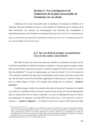Section 2 : Les conséquences de
l'admission de la faute inexcusable de
l'armateur sur ses droits
L'admission de la faute inexcusable induit la déchéance de l'armateur du bénéfice de la
limitation. Mais cette déchéance n'est pas la seule incidence de l'admission par les tribunaux de la
faute inexcusable. Les sanctions qui l'accompagnent sont beaucoup plus considérables et
particulièrement graves pour l'armateur et concernent d'une part la protection de son patrimoine des
saisies conservatoires qui empêchent l'exploitation normale des navires (§ 1) et d'autre part la perte
pour lui du bénéfice de l'assurance (§ 2).
§ 1) Sur son droit de protéger son patrimoine
vis-à-vis des saisies conservatoire
Des effets très forts sont, nous l'avons déjà noté, attachés à la constitution du fonds, une fois
la décision du président du tribunal de commerce compétent, en tant que juge des requêtes, rendue.
Outre qu'aucun droit ne peut être exercé par les créanciers auxquels le fonds est réservé sur un autre
bien du propriétaire276
, le juge des requêtes peut, aux termes de l'article 13 de la Convention de
1976, ordonner la mainlevée de toute saisie éventuellement exercée contre tout navire ou autre bien
qui a été saisi dans le ressort d’un État Partie, appartenant à la personne qui a constitué le fonds, ou
pour le compte duquel le fonds a été constitué (par exemple par un assureur) – mainlevée
facultative - .
Toutefois lorsque le fonds a été constitué surtout dans a) le port où l’événement s’est produit
ou, si celui-ci s’est produit en dehors d’un port, au port d’escale suivant; b) le port de débarquement
pour les créances pour mort ou lésions corporelles; c) au port de déchargement pour les créances
pour dommages à la cargaison; ou d) dans l'État où la saisie a lieu, « cette mainlevée est toujours
ordonnée » - mainlevée obligatoire - . Et l'article 67 de la loi du 3 janvier 1967 énonce une règle
Convention de 1976. Car, en définitive, la constitution d’un fonds est de l’intérêt de chacun. Elle protège l'armateur
contre une éventuelle augmentation, puisque c’est au jour de la constitution du fonds que le montant en sera fixé.
Elle le protège aussi contre la survenance imprévue de nouveaux créanciers. La constitution d’un fonds est
parallèlement de l’intérêt des créanciers, qu’elle protège contre la déconfiture possible de leur débiteur, le montant
du fonds leur étant « exclusivement affecté » (alinéa 2 de l’article 62 de la loi de 1967) ».
276 Convention de 1976, art. 13, al. 1 ; loi de 1967, art. 62.
150
 