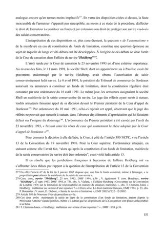 analogue, encore qu'en termes moins impératifs277
. En vertu des disposition citées ci-dessus, la faute
inexcusable de l'armateur n'apparaît pas susceptible, au moins à ce stade de la procédure, d'affecter
le droit de l'armateur à constituer un fonds et par extension son droit de protéger son navire vis-à-vis
des saisies conservatoires.
L'interprétation de ces dispositions et, plus concrètement, la question « de l’automatisme »
de la mainlevée en cas de constitution du fonds de limitation, constitue une question épineuse au
sujet de laquelle de longs et vifs débats ont été développées. À l'origine de ces débats se situe l'arrêt
de la Cour de cassation dans l'affaire du navire''Heidberg''278
.
L’arrêt rendu par la Cour de cassation le 23 novembre 1993 est d’une extrême importance.
Au niveau des faits, le 11 mars 1991, la société Shell, dont un appontement sis à Pauillac avait été
gravement endommagé par le navire Heidberg, avait obtenu l’autorisation de saisir
conservatoirement ledit navire. Le 8 avril 1991, le président du Tribunal de commerce de Bordeaux
autorisait les armateurs à constituer un fonds de limitation, dont la constitution régulière était
constatée par une ordonnance du 16 avril 1991. Le même jour, les armateurs assignaient la société
Shell en mainlevée de la saisie conservatoire du navire. Le juge des référés ayant sursis à statuer,
lesdits armateurs faisaient appel de sa décision devant le Premier président de la Cour d’appel de
Bordeaux279
. Par ordonnance du 10 mai 1991, celui-ci rejetait cet appel, observant que le juge des
référés ne pouvait que surseoir à statuer, dans l’absence des éléments d’appréciation qui lui faisaient
défaut sur l’origine du dommage280
. L’ordonnance du Premier président a été cassée par l’arrêt du
23 novembre 1993, « brisant ainsi les rêves de ceux qui soutiennent la thèse adoptée par la Cour
d’appel de Bordeaux »281
.
Pour censurer la décision à elle déférée, la Cour, à côté de l’article 380 NCPC, vise l’article
13 de la Convention du 19 novembre 1976. Pour la Cour suprême, l’ordonnance attaquée, en
statuant comme elle l’avait fait, “alors qu’après la constitution d’un fonds de limitation, mainlevée
de la saisie conservatoire du navire doit être ordonnée”, avait violé ledit article 13.
Il en résulte que les juridictions françaises à l'occasion de l'affaire Heidberg ont vu
s’affronter deux thèses par rapport à la question de l'interprétation de l'article 13 de la Convention
277 En effet l'article 67 de la loi du 3 janvier 1967 dispose que, une fois le fonds constitué, même à l'étranger, « le
propriétaire peut obtenir la mainlevée de la saisie de son navire ».
278 Cass. com., navire "Heidberg", 23 nov. 1993, DMF 1994, p.36 ; V. également T. com. Bordeaux, navire
"Heidberg", 27 sept. 1993, DMF 1993, p. 731, obs. A. Vialard, « L’affaire Heidberg : Gros temps sur la Convention
de Londres 1976 sur la limitation de responsabilité en matière de créances maritimes », obs. T. Clemens-Jones «
Heidberg : malfaiteur ou victime d’une injustice ? » et Hors série, Le droit maritime français, DMF 1994, p. 23, obs.
P. Bonassies ; V. aussi, D. Dubosc, « Saisie de navire et limitation », DMF 2002 n°632 -12-2002.
279 Article 380 du Nouveau Code de procédure civile.
280 Ces deux arrêts maintenant la saisie en dépit de la constitution d’un fonds de limitation, étaient d'après le
Professeur Antoine Vialard justifiés, même s’il admet que les dispositions de la Convention sont plutôt défavorables
à sa thèse.
281 T. Clemens-Jones, « Heidberg : malfaiteur ou victime d’une injustice ? » , DMF 1994, p.36.
151
 