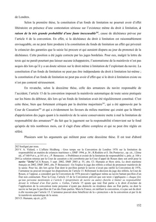 de Londres.
Selon la première thèse, la constitution d’un fonds de limitation ne pourrait avoir d’effet
libératoire en présence d’une contestation sérieuse sur l’existence même du droit à limitation, à
raison de la très grande probabilité d’une faute inexcusable282
, cause de déchéance prévue par
l’article 4 de la convention. En effet, si la déchéance du droit à limitation est raisonnablement
envisageable, on ne peut faire produire à la constitution du fonds de limitation un effet qui priverait
le créancier des garanties que la saisie lui procure et qui auraient disparu au jour du prononcé de la
déchéance. Cette position a été jugée correcte par les juges bordelais. Pour eux, malgré la lettre du
texte qui ne paraît pourtant pas laisser aucune échappatoire, l’automatisme de la mainlevée n’est pas
acquis dès lors qu’il y a un doute sérieux sur le droit même à limitation de l’exploitant du navire. La
constitution d’un fonds de limitation ne peut pas être indépendante du droit à limitation lui-même ;
la constitution d’un fonds de limitation ne peut pas avoir d’effet que si le droit à limitation existe ou
n’est pas contesté sérieusement.
En revanche, selon la deuxième thèse, celle des armateurs du navire responsable de
l’accident, l’article 13 de la convention imposait la mainlevée automatique de toute saisie pratiquée
sur les biens du débiteur, dès lors qu’un fonds de limitation avait été régulièrement constitué. C'est
cette thèse, bien que fortement critiquée par la doctrine majoritaire283
, qui a été approuvée par la
Cour de Cassation284
et qui a évidemment les faveurs du milieu maritime qui craint que la liberté
d'appréciation des juges quant à la mainlevée de la saisie conservatoire mette à mal la limitation de
responsabilité des armateurs285
du fait que le jugement sur la responsabilité n'intervient sur le fond
qu'après de très nombreux mois, car il s'agit d'une affaire complexe et qui ne peut être réglée en
référé.
Plusieurs sont les arguments qui militent pour cette deuxième thèse. Il est tout d'abord
282 Souligné par nous.
283 V. A. Vialard, « L’affaire Heidberg : Gros temps sur la Convention de Londres 1976 sur la limitation de
responsabilité en matière de créances maritimes », DMF 1994, p. 36 ; R.Rodière et E. Du Pontavice , op. cit., 12ème
éd., n0
160-9 et s., p.141 et s. ; P. Bonassies : « Problèmes et avenir de la limitation de responsabilité », préc. p. 104 e
284 La solution retenue par la Cour de cassation a été corroborée par la Cour d’appel de Rouen dans son arrêt pour le
navire ''Jerba'',(CA Rouen, 5 sept. 2002, DMF 2003 p. 55, obs. Cl. Humann et Hors série, Le droit maritime
français en 2002, DMF 2003, obs. P. Bonassies) : En l'espèce le juge des référés a refusé de prononcer mainlevée de
la saisie. Pour lui, dès lors qu'un État dont le pavillon portait le navire n’avait pas ratifié la Convention de 1976,
l’armateur ne pouvait invoquer les dispositions de l’article 13. Réformant la décision du juge des référés, la Cour de
Rouen, à l’opposé, a considéré que la Convention de 1976 pouvait s’appliquer même au navire battant pavillon d’un
État non contractant. Pour la Cour, l’article 15 de la Convention prévoit que son texte s’appliquera « chaque fois
qu’une personne mentionnée à l’article 1 (propriétaire de navire ou autre) cherche à limiter sa responsabilité
devant le tribunal d’un État partie ». Certes, l’article 15 ajoute que tout État partie a le droit d’exclure de
l’application de la convention toute personne n’ayant pas domicile ou résidence dans un État partie, ou dont le
navire ne bat pas le pavillon de l’un des États parties. Mais la France, en ratifiant la convention, n’a pas usé du droit
à elle reconnu par l’article 15. L’armateur pouvait donc bénéficier de la « protection » de la convention et par là de
la mainlevée automatique de la saisie.
285 Cl. Humann, op.cit., p.55.
152
 