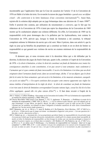incontestable que l’application faite par la Cour de cassation de l’article 13 de la Convention de
1976 est fidèle à la lettre du texte. En revanche la raison des juges bordelais « paraît avec un défaut
criard : elle contrevient à la lettre lumineuse d’une convention internationale286
». Aussi bien,
rejoint-elle la solution déjà adoptée par un juge britannique dans une décision du 13 mars 1990287
.
Enfin il pourrait être soutenu, par utilisation du raisonnement a contrario, que le fait que les
rédacteurs de la Convention de 1976 n’aient pas repris les dispositions de la Convention de 1969
montre qu’ils souhaitaient adopter une solution différente. En effet, la Convention de 1969 sur la
responsabilité civile pour dommages dus à la pollution par les hydrocarbures, tout comme la
Convention de 1976, prévoit que, lorsque le fonds de limitation a été constitué, le tribunal
compétent ordonne la libération du navire qui a été saisi. Mais il précise, dans son article 6, que la
règle ne joue qu’au bénéfice du propriétaire qui a constitué un fonds et est en droit de limiter sa
responsabilité ce qui garantit aux victimes du navire un examen minimum de la responsabilité de
l'armateur.
Il demeure que, et nous revenons ainsi à la deuxième thèse qui a été défendue par la
doctrine, la décision des juges du fond n’était pas, quant à elle, contraire à l’esprit de la Convention
de 1976. « Le droit à limitation, et donc le droit de constituer un fonds de limitation avec toutes les
conséquences attachées à cette constitution, n’est pas ouvert à tout armateur, mais seulement à
l’armateur qui n’a pas commis de faute inexcusable. L’accès à la limitation n’est donc pas un droit
originaire dont l’armateur fautif serait, dans un second temps, déchu. C’est au départ, que le droit
fait le tri entre les bons armateurs, qui ont accès à la limitation, et les mauvais armateurs, auxquels
cet accès est refusé288
». « Un esprit cartésien doit accepter cette entorse apparente aux règles les
mieux établies d’interprétation de la règle de droit : le droit de constituer un fonds de limitation
n’est rien sans le droit de limitation correspondant Cessante ratione legis, cessat lex (la loi n'a lieu
d'être appliquée, quand elle n'a plus raison d'être289
) ». Il faut donc revenir à l'esprit de la
286 A. Vialard, « L’affaire Heidberg : Gros temps sur la Convention de Londres 1976 sur la limitation de responsabilité
en matière de créances maritimes », DMF 1994, p.36.
287 Navire Bow-Belle 1990 Lloyd’s Law Reports, 1, 532. V. également P. Bonassies : « Problèmes et avenir de la
limitation de responsabilité », DMF 1993, p. 104 et s. : « c'est la solution la plus littérale qui a été adoptée par un
juge britannique, le juge Sheen, du Queen’s Bench. En effet ce magistrat a posé la règle qu’une fois le fonds
constitué par un armateur, un tribunal est dans l’obligation d’ordonner mainlevée de toute saisie éventuellement
effectuée sur l’un des navires dudit armateur ».
288 P. Bonassies, op. cit., p. 104 et s. V. aussi R. Rodière et E. Du Pontavice, Droit Maritime, 1997, n0
160-9 et s.,
p.141 et s. : Il faut encore que le temps soit donne au demandeur d'apporter cette preuve : c'est une question de «
fair play » ou de « due process of law ».
289 A. Vialard, op. cit. ; « Autrement dit, c'est au propriétaire qui désire limiter sa responsabilité de s'en prévaloir mais
il ne peut pas le faire que lorsqu'une discussion contradictoire a établi qu'il n'a commis aucune faute susceptible de
mettre en échec la limitation de responsabilité, ou bien lorsque la victime, par son inaction prolongée a renoncé à
apporter la preuve requise ou a échoué dans sa tentative » (R. Rodière et E. Du Pontavice, op. cit., n0
160-7 et s.,
p.140 et s.). V. en même sens P. Delebecque, « La limitation de responsabilité de l’armateur : Quel est le juge
compétent ? », DMF 2002, n0
25 : « cette solution n’est pas très satisfaisante et ne saurait servir d’argument dans
un sens ou dans un autre. Ce qui est vrai, c’est que le droit positif est ici à reconstruire ou plus exactement à
153
 