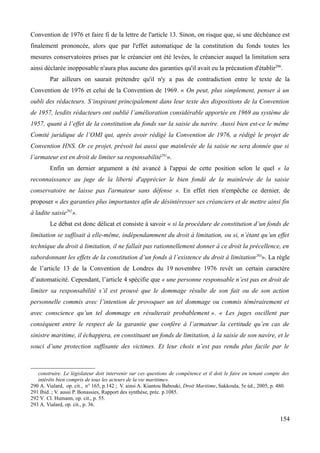 Convention de 1976 et faire fi de la lettre de l'article 13. Sinon, on risque que, si une déchéance est
finalement prononcée, alors que par l'effet automatique de la constitution du fonds toutes les
mesures conservatoires prises par le créancier ont été levées, le créancier auquel la limitation sera
ainsi déclarée inopposable n'aura plus aucune des garanties qu'il avait eu la précaution d'établir290
.
Par ailleurs on saurait prétendre qu'il n'y a pas de contradiction entre le texte de la
Convention de 1976 et celui de la Convention de 1969. « On peut, plus simplement, penser à un
oubli des rédacteurs. S’inspirant principalement dans leur texte des dispositions de la Convention
de 1957, lesdits rédacteurs ont oublié l’amélioration considérable apportée en 1969 au système de
1957, quant à l’effet de la constitution du fonds sur la saisie du navire. Aussi bien est-ce le même
Comité juridique de l’OMI qui, après avoir rédigé la Convention de 1976, a rédigé le projet de
Convention HNS. Or ce projet, prévoit lui aussi que mainlevée de la saisie ne sera donnée que si
l’armateur est en droit de limiter sa responsabilité291
».
Enfin un dernier argument a été avancé à l'appui de cette position selon le quel « la
reconnaissance au juge de la liberté d'apprécier le bien fondé de la mainlevée de la saisie
conservatoire ne laisse pas l'armateur sans défense ». En effet rien n'empêche ce dernier, de
proposer « des garanties plus importantes afin de désintéresser ses créanciers et de mettre ainsi fin
à ladite saisie292
».
Le débat est donc délicat et consiste à savoir « si la procédure de constitution d’un fonds de
limitation se suffisait à elle-même, indépendamment du droit à limitation, ou si, n’étant qu’un effet
technique du droit à limitation, il ne fallait pas rationnellement donner à ce droit la précellence, en
subordonnant les effets de la constitution d’un fonds à l’existence du droit à limitation293
». La règle
de l’article 13 de la Convention de Londres du 19 novembre 1976 revêt un certain caractère
d’automaticité. Cependant, l’article 4 spécifie que « une personne responsable n’est pas en droit de
limiter sa responsabilité s’il est prouvé que le dommage résulte de son fait ou de son action
personnelle commis avec l’intention de provoquer un tel dommage ou commis témérairement et
avec conscience qu’un tel dommage en résulterait probablement ». « Les juges oscillent par
conséquent entre le respect de la garantie que confère à l’armateur la certitude qu’en cas de
sinistre maritime, il échappera, en constituant un fonds de limitation, à la saisie de son navire, et le
souci d’une protection suffisante des victimes. Et leur choix n’est pas rendu plus facile par le
construire. Le législateur doit intervenir sur ces questions de compétence et il doit le faire en tenant compte des
intérêts bien compris de tous les acteurs de la vie maritime».
290 A. Vialard, op. cit., n° 165, p.142 ; V. ainsi A. Kiantou Babouki, Droit Maritime, Sakkoula, 5e éd., 2005, p. 480.
291 Ibid. ; V. aussi P. Bonassies, Rapport des synthèse, préc. p.1085.
292 V. Cl. Humann, op. cit., p. 55.
293 A. Vialard, op. cit., p. 36.
154
 