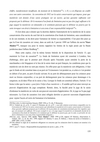 chiffre, manifestement insuffisant, du montant de la limitation294
». « Il y a en filigrane un conflit
avec une autre convention : la convention de 1952 sur la saisie conservatoire qui impose, pour que
mainlevée soit donnée d’une saisie pratiquée sur un navire, qu’une garantie suffisante soit
proposée par le débiteur. Or le montant d’un fonds de limitation peut ne pas être jugé suffisant si le
juge auquel la mainlevée est demandée a le sentiment puissant que le débiteur ne pourra par la
suite invoquer son droit à limitation et sera tenu d’une responsabilité intégrale295
».
Il n'est donc pas à douter que la doctrine déplore l'automaticité de la mainlevée de la saisie
conservatoire d'un navire du seul fait de la constitution d'un fonds de limitation, sans considération
ni de son montant, ni du droit pour l'armateur de limiter sa responsabilité. C'est peut être pour ça
que la Cour de cassation est venue, dans un arrêt du 5 janvier 1999 sur l'affaire du navire''Gure
Maiden''296
, marquer (ou pour le moins rappeler) les limites de la règle posée par la Haute
juridiction dans l'affaire Heidberg297
.
Dans cette espèce, c'est la même lecture littérale de la disposition de l'article 13, que
maintient la Cour de cassation298
. Le fonds de limitation ayant été constitué à Londres, lieu
d'arbitrage, alors que le premier port d'escale après l'incendie ayant entraîné la perte de la
marchandise a été Singapour et le lieu de la saisie étant un port français, les conditions pour que la
mainlevée soit de droit ne sont pas réunies. En effet pour que la mainlevée soit obligatoire, il faut
que le fonds ait été constitué dans a) au port où l’événement s’est produit ou, si celui-ci s’est produit
en dehors d’un port, au port d’escale suivant; b) au port de débarquement pour les créances pour
mort ou lésions corporelles; c) au port de déchargement pour les créances pour dommages à la
cargaison; ou d) dans l'État où la saisie a lieu. Lorsque le fonds est constitué ailleurs, l'article 13 se
borne à dire que la saisie « peut faire l'objet d'une mainlevée ». Il semble qu'il est ainsi renvoyé au
pouvoir d'appréciation du juge compétent. Restait, donc, la faculté pour le juge de la saisie
d'ordonner la mainlevée en vertu de son pouvoir souverain d'appréciation. Or, le juge ne l'a pas jugé
nécessaire. La Cour de cassation s'est ainsi réfugiée derrière ce pouvoir souverain d'appréciation
pour rejeter l'accès ab initio de l'armateur à la limitation.
294 Hors série, Le droit maritime français, DMF 1994, p. 23, obs. P. Bonassies.
295 A. Vialard, op. cit., p.36 ; V. aussi, Cl. Humann, op. cit., p.55 : « une telle solution serait mieux compatible avec la
Convention de 1952 sur la saisie conservatoire qui subordonne la mainlevée de la saisie conservatoire à l'existence
d'une garantie suffisante proposée par le débiteur. Or la procédure de constitution du fonds peut être régulière sans
que son montant soit suffisant. Tel est par exemple le cas, si le juge auquel la mainlevée est demandée du fait de la
constitution d'un fonds de limitation a le sentiment que le débiteur ne pourra pas, par la suite, se prévaloir de son
droit à limitation et sera tenu d'une responsabilité intégrale ».
296 Cass. com., 5janvier 1999, navire ''Gure Maiden'', DMF 1999 p.130, rapport J-P. Rémery, observations A.
Vialard ; Rev. cr. dr. Int. Priv. 1999, rapport J-P. Rémery V. aussi, D. Dubosc, « Saisie de navire et limitation »,
DMF 2002, n°632, 12-2002.
297 Par ailleurs la règle de la mainlevée obligatoire ne concerne que les créanciers dont la créance est soumise à la
limitation.
298 V. aussi Y. Tassel, « Responsabilité du propriétaire de navire », préc., no
94.
155
 