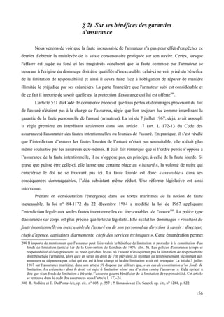 § 2) Sur ses bénéfices des garanties
d'assurance
Nous venons de voir que la faute inexcusable de l'armateur n'a pas pour effet d'empêcher ce
dernier d'obtenir la mainlevée de la saisie conservatoire pratiquée sur son navire. Certes, lorsque
l'affaire est jugée au fond et les magistrats concluent que la faute commise par l'armateur se
trouvant à l'origine du dommage doit être qualifiée d'inexcusable, celui-ci se voit privé du bénéfice
de la limitation de responsabilité et ainsi il devra faire face à l'obligation de réparer de manière
illimitée le préjudice par ses créanciers. La perte financière que l'armateur subi est considérable et
de ce fait il importe de savoir quelle est la protection d'assurance qui lui est offerte299
.
L'article 531 du Code de commerce énonçait que tous pertes et dommages provenant du fait
de l'assuré n'étaient pas à la charge de l'assureur, règle que l'on toujours lue comme interdisant la
garantie de la faute personnelle de l'assuré (armateur). La loi du 7 juillet 1967, déjà, avait assoupli
la règle première en interdisant seulement dans son article 17 (art. L 172-13 du Code des
assurances) l'assurance des fautes intentionnelles ou lourdes de l'assuré. En pratique, il s’est révélé
que l’interdiction d’assurer les fautes lourdes de l’assuré n’était pas souhaitable, elle n’était plus
même souhaitée par les assureurs eux-mêmes. Il était fait remarqué que si l’ordre public s’oppose à
l’assurance de la faute intentionnelle, il ne s’oppose pas, en principe, à celle de la faute lourde. Si
grave que puisse être celle-ci, elle laisse une certaine place au « hasard », la volonté de nuire qui
caractérise le dol ne se trouvant pas ici. La faute lourde est donc « assurable » dans ses
conséquences dommageables, l’aléa subsistant même réduit. Une réforme législative est ainsi
intervenue.
Prenant en considération l'émergence dans les textes maritimes de la notion de faute
inexcusable, la loi n° 84-1172 du 22 décembre 1984 a modifié la loi de 1967 appliquant
l'interdiction légale aux seules fautes intentionnelles ou inexcusables de l'assuré300
. La police type
d'assurance sur corps est plus précise que le texte législatif. Elle exclut les dommages « résultant de
faute intentionnelle ou inexcusable de l'assuré ou de son personnel de direction à savoir : directeur,
chefs d'agence, capitaines d'armements, chefs des services techniques ». Cette énumération permet
299 Il importe de mentionner que l'assureur peut faire valoir le bénéfice de limitation et procéder à la constitution d'un
fonds de limitation (article 1er de la Convention de Londres de 1976, alin. 5). Les polices d'assurance (corps et
responsabilité civile) prévoient au reste que dans le cas où l'assuré n'invoquerait pas la limitation de responsabilité
dont bénéficie l'armateur, alors qu'il en serait en droit de s'en prévaloir, le montant de remboursement incombant aux
assureurs ne dépassera pas celui qui eut été à leur charge si la dite limitation avait été invoquée. La loi du 3 juillet
1967 sur l’assurance maritime, dans son article 59 dispose par ailleurs que, « en cas de constitution d’un fonds de
limitation, les créanciers dont le droit est sujet à limitation n’ont pas d’action contre l’assureur ». Cela revient à
dire que si un fonds de limitation a été crée, l’assureur pourra bénéficier de la limitation de responsabilité. Cet article
se retrouve dans le code des assurances sous l’article L 173-24.
300 R. Rodière et E. Du Pontavice, op. cit., n° 605, p. 557 ; P. Bonassies et Ch. Scapel, op. cit., no 1284, p. 822.
156
 