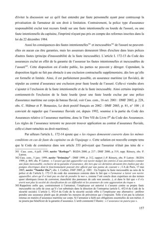 d'éviter la discussion sur ce qu'il faut entendre par faute personnelle ayant pour contrecoup la
privatisation de l'armateur de son droit à limitation. Contrairement, la police type d'assurance
responsabilité exclut tout recours fondé sur une faute intentionnelle ou lourde de l'assuré, ou une
faute intentionnelle du capitaine, l'imprimé n'ayant pas pris en compte des reformes inscrites dans la
loi du 22 décembre 1984.
Aussi les conséquences des fautes intentionnelles301
et inexcusables302
de l'assuré ne peuvent-
elles en aucun cas être garanties, mais les assureurs demeurent libres d'exclure dans leurs polices
d'autres fautes (principe d'inassurabilité de la faute inexcusable). L’article L 172-13 du Code des
assurances exclut en effet de la garantie de l’assureur les fautes intentionnelles et inexcusables de
l’assuré303
. Cette disposition est d’ordre public, les parties ne peuvent y déroger. Cependant, la
disposition légale ne fait pas obstacle à une exclusion contractuelle supplémentaire, dès lors qu’elle
est formelle et limitée. Ainsi, il est parfaitement possible, en assurance maritime (et fluviale), de
stipuler au contrat d’assurance une exclusion pour faute lourde de l’assuré. Celle-ci viendra alors
s’ajouter à l’exclusion de la faute intentionnelle et de la faute inexcusable. Ainsi certains imprimés
contiennent-ils l'exclusion de la faute lourde (pour une faute lourde exclue par une police
d'assurance maritime sur corps de bateau fluvial, voir Cass. com., 16 oct. 2001 : DMF 2002, p. 228,
obs. C. Hübner et P. Bonassies, Le droit positif français en 2002 : DMF 2003, p. 81, n° 100 ; il
convient de rappeler que l’assurance fluviale est, depuis 1992, soumise à la partie du Code des
Assurances relative à l’assurance maritime, donc le Titre VII du Livre Ier du Code des Assurances.
Les règles de l’assurance terrestre ne peuvent trouver application au contrat d’assurance fluviale,
celle-ci étant rattachée au droit maritime).
Par ailleurs l'article L. 172-14 ajoute que « les risques demeurent couverts dans les mêmes
conditions en cas de faute du capitaine ou de l'équipage ». Cette solution est nouvelle compte tenu
que le Code de commerce dans son article 353 prévoyait que l'assureur n'était pas tenu de «
301 Cass. com., 6 juill. 1999, navire "Korhogo" : RGDA 2000, p. 217 ; DMF 2000, p. 519, rapp. Rémery, obs. P.
Latron.
302 Cass. com., 5 janv. 1999, navire "Irrintzina" : DMF 1999, p. 312, rapport J.-P. Rémery, obs. P. Latron : RGDA
1999, p. 469, obs. P. Latron : « l’assuré qui fait appareiller son navire malgré des entrées d’eau anormales commet
une faute inexcusable, exclusive de la garantie d’assurance, dès lors que ces dernières devaient être étalées par des
pompes électriques dont le fonctionnement pouvait être affecté par une panne de courant » ; CA de Paris, 17 mai
2005, navire ''Number One'', obs. I. Corbier, DMF 2005, p. 1001 : En l'espèce la faute inexcusable au sens de la
police et de l’article L. 172-13 du code des assurances consiste dans le fait que « l'armateur a laissé son navire
appareiller, alors qu’il n’était pas en état de prendre la mer », comme l’ont conclu deux expertises en des termes
quasi identiques (trous de corrosion, étanchéité des panneaux de cale non assurée...), et dans le fait que « il n'a
averti non plus la société de classification de ces difficultés ni les assureurs de cette aggravation du risque ».
303 Rappelons enfin que, contrairement à l’armateur, l’employeur est autorisé à s’assurer contre sa propre faute
inexcusable ou celle de ceux qu’il s’est substitués dans la direction de l’entreprise (article L. 452-4 du Code de la
sécurité sociale). L’article L. 452-4 du Code de la sécurité sociale offre à l’employeur une alternative : préférer
prendre une assurance plutôt que de prendre les mesures de prévention qui s’imposent. Telle n’est pas la solution
retenue en matière d’assurance maritime sur corps. Si l’armateur a failli aux obligations essentielles de son métier, il
ne pourra pas bénéficier de la garantie d’assurance. L’arrêt commenté l’illustre : « l’assurance ne paiera pas ».
157
 