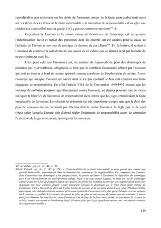 considérables non seulement sur les droits de l'armateur, auteur de la faute inexcusable mais aussi
sur les droits des victimes de la faute inexcusable - la limitation de responsabilité est en effet une
condition d'assurabilité sans la quelle il n'y a pas de commerce maritime305
-).
Cependant la fonction et la raison même de l'existence de l'assurance est de garantir
l'indemnisation facile et rapide des personnes dont les intérêts ont été atteints pour la cause de
l'attitude de l'assuré et non pas de protéger ce dernier de ses clients306
. En définitive, il revient à
l’assureur de contrôler la solvabilité de son assuré et s'il estime que ce dernier n'est pas honnête de
ne pas contracter avec lui.
C'est pour cela que l'assurance est, en matière de responsabilité pour des dommages de
pollution par hydrocarbures, obligatoire si bien que le certificat d'assurance délivré par l'assureur
qui doit se trouver à bord du navire apparaît comme condition de l'exploitation du navire. Aussi,
l'assureur qui accepte d'assurer un navire dont il n'a pas contrôlé le bon état commet une faute
engageant sa responsabilité. En effet l'article VII.8 de la Convention 1969/1992 énonce que les
victimes de pollution pourront agir directement contre l'assureur, ce dernier pouvant tout de même
invoquer le bénéfice de limitation de responsabilité alors même que les juges retiendraient la faute
inexcusable de l'armateur. La solution ici présentée est très importante compte tenu que le droit des
pays de common law ne reconnaît pas d'action directe contre l'assureur, la règle pay to be paid
(règle selon laquelle l'assuré doit d'abord régler l'indemnité de responsabilité avant de demander
l'exécution de la garantie prévue) protégeant les assureurs.
305 A. Vialard , op. cit., n° 148, p. 126.
306 A. Vialard , op. cit., n° 147, p. 124 : « L'inassurabilité de la faute inexcusable ne nous paraît pas comme une
fatalité inéluctable, spécialement dans le domaine des assurances de responsabilité. On comprend que l'assuré,
dans l'assurance des dommages a ses propres biens, ne puisse réclamer à l'assureur la réparation de dommages
qu'il s'est volontairement ou témérairement infligé. Mais il ne nous paraît logique, ni juste en cas de dommages
causés à des tiers par de pareilles fautes de l'assuré, de priver les victimes du recours en indemnisation dont elles
disposent par voie d'action directe contre l'assureur lorsque le dommage est le fruit d'une faute simple de
l'armateur. C'est à l'instant où elles ont le plus besoin de secours et de garantie qu'on les en prive. D'ailleurs l'aléa
qui compte est celui qui existe au moment de la souscription de l'assurance bien plus que celui qui existe au moment
où le sinistre se produit. L'assurance devenant de plus un plus un mécanisme de protection des victimes, il serait
plus juste d'ouvrir l'action directe contre l'assureur à la victime de la faute inexcusable, en autorisant le recours de
celui-ci contre son assuré si lourdement fautif. D'autant plus que la jurisprudence retient une conception extensive
de la faute inexcusable ».
159
 