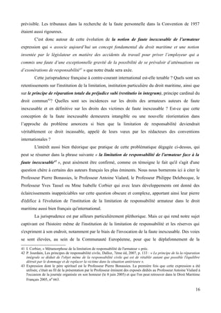 prévisible. Les tribunaux dans la recherche de la faute personnelle dans la Convention de 1957
étaient aussi rigoureux.
C'est donc autour de cette évolution de la notion de faute inexcusable de l’armateur
expression qui « associe aujourd’hui un concept fondamental du droit maritime et une notion
inventée par le législateur en matière des accidents du travail pour priver l’employeur qui a
commis une faute d’une exceptionnelle gravité de la possibilité de se prévaloir d’atténuations ou
d’exonérations de responsabilité41
» que notre étude sera axée.
Cette jurisprudence française à contre-courant international est-elle tenable ? Quels sont ses
retentissements sur l'institution de la limitation, institution particulière du droit maritime, ainsi que
sur le principe de réparation totale du préjudice subi (restitutio in integrum), principe cardinal du
droit commun42
? Quelles sont ses incidences sur les droits des armateurs auteurs de faute
inexcusable et en définitive sur les droits des victimes de faute inexcusable ? Est-ce que cette
conception de la faute inexcusable demeurera intangible ou une nouvelle réorientation dans
l’approche du problème amorcera si bien que la limitation de responsabilité deviendrait
véritablement ce droit incassable, appelé de leurs vœux par les rédacteurs des conventions
internationales ?
L'intérêt aussi bien théorique que pratique de cette problématique dégagée ci-dessus, qui
peut se résumer dans la phrase suivante « la limitation de responsabilité de l'armateur face à la
faute inexcusable43
», peut aisément être confirmé, comme en témoigne le fait qu'il s'agit d'une
question chère à certains des auteurs français les plus éminents. Nous nous bornerons ici à citer le
Professeur Pierre Bonassies, le Professeur Antoine Vialard, le Professeur Philippe Delebecque, le
Professeur Yves Tassel ou Mme Isabelle Corbier qui avec leurs développements ont donné des
éclaircissements inappréciables sur cette question obscure et complexe, apportant ainsi leur pierre
d'édifice à l'évolution de l'institution de la limitation de responsabilité armateur dans le droit
maritime aussi bien français qu'international.
La jurisprudence est par ailleurs particulièrement pléthorique. Mais ce qui rend notre sujet
captivant est l'histoire même de l'institution de la limitation de responsabilité et les réserves qui
s'expriment à son endroit, notamment par le biais de l'invocation de la faute inexcusable. Des voies
se sont élevées, au sein de la Communauté Européenne, pour que le déplafonnement de la
41 I. Corbier, « Métamorphose de la limitation de responsabilité de l'armateur » préc.
42 P. Jourdain, Les principes de responsabilité civile, Dalloz, 7ème éd, 2007, p. 133 : « Le principe de la la réparation
intégrale se déduit de l'objet même de la responsabilité civile qui est de rétablir autant que possible l'équilibre
détruit par le dommage et de replacer la victime dans la situation antérieure ».
43 Expression dont le père spirituel est le Professeur Pierre Bonassies. La première fois que cette expression a été
utilisée, c'était au fil de la présentation par le Professeur éminent des exposés dédiés au Professeur Antoine Vialard à
l'occasion de la journée organisée en son honneur (le 8 juin 2005) et que l'on peut retrouver dans le Droit Maritime
Français 2005, no 663.
16
 