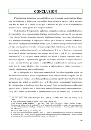 CONCLUSIONCONCLUSION
L' institution de limitation de responsabilité est, nous l'avons déjà montré, justifiée. Certes,
cette justification de la limitation de responsabilité du propriétaire de navire a varié à travers les
âges. Elle a d’abord été la fortune de mer puis la solidarité des gens de mer et aujourd'hui les
risques de mer et l’intérêt général de la navigation maritime.
Or, la limitation de responsabilité a plusieurs contreparties probables. En effet la limitation
de responsabilité est au pire criminogène ( la faute intentionnelle est rare mais elle n’est pas sans
exister, ainsi qu’il ressort du naufrage volontaire du Chalutier Korhogo1
) et au mieux, démobilisante
de la prévention du dommage2
. C'est pour cela d'ailleurs que le Tribunal de commerce de Bordeaux
dans l'affaire Heidberg a voulu mettre en exergue « que la limitation de responsabilité consacre un
privilège auquel peut seul prétendre l’armateur qui prend en permanence, c’est-à-dire en toutes
circonstances, les dispositions imposées par les lois et usages de la mer et les mesures permettant à
ses navires de naviguer en assurant à tous moments leur sécurité et celle des tiers, personnes ou
biens matériels3
». « En d'autres termes l'armateur doit mériter le bénéfice en prenant toutes le
mesures qu'imposent la réglementation applicable ou la simple prudence d'un simple armateur4
».
Et c'est vers cette direction que s'oriente le Code ISM qui, en établissant des mesures de sécurité
contre tous les risques identifiés, vient progresser la réglementation et partant contrecarrer ce
caractère criminogène du principe de limitation.
De ces contreparties de la limitation de responsabilité il faut déduire un principe majeur : on
doit en toutes circonstances trouver un équilibre satisfaisant entre des intérêts divergents, ceux des
acteurs et ceux des victimes. Les systèmes juridiques qui ont cet équilibre pour objet varient dans
leur contenu mais un trait les caractérise tous : le développement vers davantage d’indemnisation
des victimes qui est profondément inscrit dans les mœurs5
. Ainsi, une problématique fondamentale
apparaît : situer la frontière entre la limitation de responsabilité des acteurs économiques dont on a
vu qu’elle s’impose définitivement et l’indemnisation totale des victimes que l’évolution des
1 Cass. com., 6 juill. 1999, navire "Korhogo" : RGDA 2000, p. 217 ; DMF 2000, p. 519, rapp. Rémery, obs. P.
Latron.
2 Y. Tassel, « Le dommage élément de la faute », DMF 2001, p. 659, no 6 et s.
3 T. com. Bordeaux, navire "Heidberg", 27 sept. 1993 : DMF 1993, p. 731, obs. A. Vialard, « L’affaire Heidberg :
Gros temps sur la Convention de Londres 1976 sur la limitation de responsabilité en matière de créances maritimes
» et obs. T. Clemens-Jones « Heidberg : malfaiteur ou victime d’une injustice ? » ; Hors série, DMF 1994, p. 23,
obs. P. Bonassies.
4 P. Bonassies et Ch. Scapel, op. cit., no 435, p. 288.
5 Y. Tassel, « La spécificité du droit maritime », préc. ; I. Corbier, « Métamorphose de la limitation de responsabilité
de l'armateur », préc. : « Dans la société actuelle où tout dommage tend à appeler indemnisation, l’opinion publique
recherche donc des responsables susceptibles de réparer et d’indemniser ».
160
 