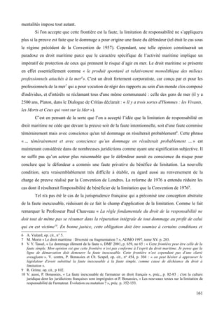 mentalités impose tout autant.
Si l'on accepte que cette frontière est la faute, la limitation de responsabilité ne s’appliquera
plus si la preuve est faite que le dommage a pour origine une faute du défendeur (tel était le cas sous
le régime précédent de la Convention de 1957). Cependant, une telle opinion constituerait un
paradoxe en droit maritime parce que le caractère spécifique de l’activité maritime implique un
impératif de protection de ceux qui prennent le risque d’agir en mer. Le droit maritime se présente
en effet essentiellement comme « le produit spontané et relativement monolithique des milieux
professionnels attachés à la mer6
». C'est un droit fortement corporatiste, car conçu par et pour les
professionnels de la mer7
qui a pour vocation de régir des rapports au sein d'un monde clos composé
d'individus, et d'intérêts se réclamant tous d'une même communauté : celle des gens de mer (il y a
2500 ans, Platon, dans le Dialogue de Critias déclarait : « Il y a trois sortes d'Hommes : les Vivants,
les Morts et Ceux qui vont sur la Mer »).
C’est en pensant de la sorte que l’on a accepté l’idée que la limitation de responsabilité en
droit maritime ne cède que devant la preuve soit de la faute intentionnelle, soit d'une faute commise
témérairement mais avec conscience qu'un tel dommage en résulterait probablement8
. Cette phrase
« ... témérairement et avec conscience qu’un dommage en résulterait probablement ... » est
maintenant considérée dans de nombreuses juridictions comme ayant une signification subjective. Il
ne suffit pas qu’un acteur plus raisonnable que le défendeur aurait eu conscience du risque pour
conclure que le défendeur a commis une faute privative du bénéfice de limitation. La nouvelle
condition, sera vraisemblablement très difficile à établir, eu égard aussi au renversement de la
charge de preuve réalisé par la Convention de Londres. La reforme de 1976 a entendu réduire les
cas dont il résulterait l'impossibilité de bénéficier de la limitation que la Convention de 19769
.
Tel n'a pas été le cas de la jurisprudence française qui a préconisé une conception abstraite
de la faute inexcusable, réduisant de ce fait le champ d'application de la limitation. Comme le fait
remarquer le Professeur Paul Chauveau « La règle fondamentale du droit de la responsabilité ne
doit tout de même pas se résumer dans la réparation intégrale de tout dommage au profit de celui
qui en est victime10
. En bonne justice, cette obligation doit être soumise à certains conditions et
6 A. Vialard, op. cit., n° 5.
7 M. Morin « Le droit maritime : Diversité ou fragmentation ? », ADMO 1997, tome XV. p. 283.
8 V. Y. Tassel, « Le dommage élément de la faute », DMF 2001, p. 659, no 65 : « Cette frontière peut être celle de la
faute simple. Mon opinion est que cette frontière n’est pas conforme à l’esprit du droit maritime. Je pense que la
ligne de démarcation doit demeurer la faute inexcusable. Cette frontière n’est cependant pas d’une clarté
aveuglante ». V. contra, P. Bonassies et Ch. Scapel, op. cit., no
454, p. 304 : « on peut hésiter à approuver le
législateur d'avoir substitué la faute inexcusable à la faute simple, comme cause de déchéance du droit à
limitation ».
9 R. Grime, op. cit., p 102.
10 V. aussi, P. Bonassies, « La faute inexcusable de l'armateur en droit français », préc., p. 82-83 : c'est la culture
juridique dont les juridictions françaises sont imprégnées et P. Bonassies, « Les nouveaux textes sur la limitation de
responsabilité de l'armateur. Évolution ou mutation ? », préc. p. 152-153.
161
 
