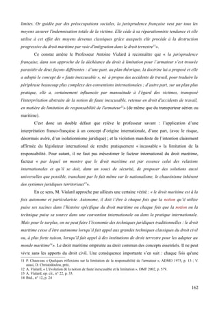 limites. Or guidée par des préoccupations sociales, la jurisprudence française veut par tous les
moyens assurer l'indemnisation totale de la victime. Elle cède à sa réparationniste tendance et elle
utilise à cet effet des moyens devenus classiques grâce auxquels elle procède à la destruction
progressive du droit maritime par voie d'intégration dans le droit terrestre11
».
Ce constat amène le Professeur Antoine Vialard à reconnaître que « la jurisprudence
française, dans son approche de la déchéance du droit à limitation pour l’armateur s’est trouvée
parasitée de deux façons différentes : d’une part, au plan théorique, la doctrine lui a proposé et elle
a adopté le concept de « faute inexcusable », né à propos des accidents de travail, pour traduire la
périphrase beaucoup plus complexe des conventions internationales ; d’autre part, sur un plan plus
pratique, elle a, certainement influencée par mansuétude à l’égard des victimes, transposé
l'interprétation abstraite de la notion de faute inexcusable, retenue en droit d'accidents de travail,
en matière de limitation de responsabilité de l'armateur12
» (de même que du transporteur aérien ou
maritime).
C'est donc un double défaut que relève le professeur savant : l’application d’une
interprétation franco-française à un concept d’origine internationale, d’une part, (avec le risque,
désormais avéré, d’un isolationnisme juridique) ; et la violation manifeste de l’intention clairement
affirmée du législateur international de rendre pratiquement « incassable » la limitation de la
responsabilité. Pour autant, il ne faut pas mésestimer le facteur international du droit maritime,
facteur « par lequel on montre que le droit maritime est par essence celui des relations
internationales et qu’il se doit, dans un souci de sécurité, de proposer des solutions aussi
universelles que possible, tranchant par le fait même sur le nationalisme, le chauvinisme inhérent
des systèmes juridiques territoriaux13
».
En ce sens, M. Vialard approche par ailleurs une certaine vérité : « le droit maritime est à la
fois autonome et particulariste. Autonome, il doit l’être à chaque fois que la notion qu’il utilise
puise ses racines dans l’histoire spécifique du droit maritime ou chaque fois que la notion ou la
technique puise sa source dans une convention internationale ou dans la pratique internationale.
Mais pour le surplus, on ne peut faire l’économie des techniques juridiques traditionnelles : le droit
maritime cesse d’être autonome lorsqu’il fait appel aux grandes techniques classiques du droit civil
ou, à plus forte raison, lorsqu’il fait appel à des institutions de droit terrestre pour les adapter au
monde maritime14
». Le droit maritime emprunte au droit commun des concepts essentiels. Il ne peut
vivre sans les apports du droit civil. Une conséquence importante s’en suit : chaque fois qu'une
11 P. Chauveau « Quelques réflexions sur la limitation de la responsabilité de l'armateur », ADMO 1975, p. 13 ; V.
aussi, D. Christodoulou, préc.
12 A. Vialard, « L'évolution de la notion de faute inexcusable et la limitation », DMF 2002, p. 579.
13 A. Vialard, op. cit., n° 22, p. 35.
14 Ibid., n° 12, p. 24
162
 
