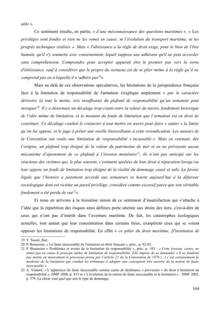utile ».
Ce sentiment résulte, en partie, « d’une méconnaissance des questions maritimes ». « Les
privilèges sont fondés et rien ne les remet en cause, ni l’évolution du transport maritime, ni les
progrès techniques réalisés ». Mais « l'obéissance à la règle de droit exige, pour le bien de l'être
humain, qu'il s'y soumette avec consentement, lequel suppose une adhésion qu'il ne peut accorder
sans compréhension. Comprendre pour accepter apparaît être le premier pas vers la vertu
d'obéissance, sauf à considérer que le propre du vertueux est de se plier même à la règle qu’il ne
comprend pas ou à laquelle il n’adhère pas19
».
Mais au delà de ces observations spéculatives, les hésitations de la jurisprudence française
face à la limitation de responsabilité de l'armateur s'explique amplement « par le caractère
dérisoire (à tout le moins, très insuffisant) du plafond de responsabilité qu’un armateur peut
invoquer20
. Il y a désormais un décalage trop criant entre la valeur du navire, fondement historique
de l’idée même de limitation, et le montant du fonds de limitation que l’armateur est en droit de
constituer. Ce décalage conduit le créancier à tout mettre en œuvre pour faire « sauter » la limite
qu’on lui oppose, et le juge à prêter une oreille bienveillante à cette revendication. Les auteurs de
la Convention ont voulu une limitation de responsabilité « incassable ». Mais en retenant, dès
l’origine, un plafond trop éloigné de la valeur du patrimoine de mer et en ne prévoyant aucun
mécanisme d’ajustement de ce plafond à l’érosion monétaire21
, ils n’ont pas anticipé sur les
réactions des victimes qui, le plus souvent, s’estiment spoliées de leur droit à réparation lorsqu’on
leur oppose un fonds de limitation trop éloigné de la réalité du dommage causé et subi. La faveur
légale que l’histoire a justement accordé aux armateurs se heurte aujourd’hui à la défaveur
sociologique dont est victime un pareil privilège, considéré comme excessif parce que son véritable
fondement a été perdu de vue22
».
Et nous en arrivons à la troisième raison de ce sentiment d’insatisfaction qui s’attache à
l’idée que la répartition des risques ainsi définies porte atteinte aux droits des tiers, c'est-à-dire de
ceux qui n’ont pas d’intérêt dans l’aventure maritime. De fait, les catastrophes écologiques
actuelles, tout autant que leur concentration dans certains lieux, exaspèrent ceux qui se voient
opposer les limitations de responsabilité. En effet « ce pilier du droit maritime, [l'institution de
19 Y. Tassel, ibid.
20 P. Bonassies, « La faute inexcusable de l'armateur en droit français », préc., p. 82-83.
21 P. Bonassies « Problèmes et avenir de la limitation de responsabilité », préc. p. 103 : « Cette érosion, certes, ne
remet pas en cause le principe même de limitation de responsabilité. Elle impose de se demander s’il ne faudrait
pas mettre en mouvement le processus prévu par l’article 21 de la Convention de 1976 (...) c’est certainement la
modestie de la limitation qui conduit les tribunaux à adopter une conception très ouverte de la notion de faute
inexcusable ».
22 A. Vialard, « L’apparence de faute inexcusable comme cause de déchéance « provisoire » du droit à limitation de
responsabilité », DMF 2000, p. 813 et « L'évolution de la notion de faute inexcusable et la limitation » : DMF 2002,
p. 579. La chose vaut quel que soit le type de dommage.
164
 
