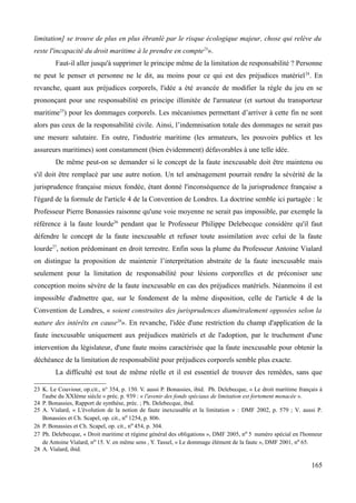 limitation] se trouve de plus en plus ébranlé par le risque écologique majeur, chose qui relève du
reste l'incapacité du droit maritime à le prendre en compte23
».
Faut-il aller jusqu'à supprimer le principe même de la limitation de responsabilité ? Personne
ne peut le penser et personne ne le dit, au moins pour ce qui est des préjudices matériel24
. En
revanche, quant aux préjudices corporels, l'idée a été avancée de modifier la règle du jeu en se
prononçant pour une responsabilité en principe illimitée de l'armateur (et surtout du transporteur
maritime25
) pour les dommages corporels. Les mécanismes permettant d’arriver à cette fin ne sont
alors pas ceux de la responsabilité civile. Ainsi, l’indemnisation totale des dommages ne serait pas
une mesure salutaire. En outre, l'industrie maritime (les armateurs, les pouvoirs publics et les
assureurs maritimes) sont constamment (bien évidemment) défavorables à une telle idée.
De même peut-on se demander si le concept de la faute inexcusable doit être maintenu ou
s'il doit être remplacé par une autre notion. Un tel aménagement pourrait rendre la sévérité de la
jurisprudence française mieux fondée, étant donné l'inconséquence de la jurisprudence française a
l'égard de la formule de l'article 4 de la Convention de Londres. La doctrine semble ici partagée : le
Professeur Pierre Bonassies raisonne qu'une voie moyenne ne serait pas impossible, par exemple la
référence à la faute lourde26
pendant que le Professeur Philippe Delebecque considère qu'il faut
défendre le concept de la faute inexcusable et refuser toute assimilation avec celui de la faute
lourde27
, notion prédominant en droit terrestre. Enfin sous la plume du Professeur Antoine Vialard
on distingue la proposition de maintenir l’interprétation abstraite de la faute inexcusable mais
seulement pour la limitation de responsabilité pour lésions corporelles et de préconiser une
conception moins sévère de la faute inexcusable en cas des préjudices matériels. Néanmoins il est
impossible d'admettre que, sur le fondement de la même disposition, celle de l'article 4 de la
Convention de Londres, « soient construites des jurisprudences diamétralement opposées selon la
nature des intérêts en cause28
». En revanche, l'idée d'une restriction du champ d'application de la
faute inexcusable uniquement aux préjudices matériels et de l'adoption, par le truchement d'une
intervention du législateur, d'une faute moins caractérisée que la faute inexcusable pour obtenir la
déchéance de la limitation de responsabilité pour préjudices corporels semble plus exacte.
La difficulté est tout de même réelle et il est essentiel de trouver des remèdes, sans que
23 K. Le Couviour, op.cit., n° 354, p. 150. V. aussi P. Bonassies, ibid. Ph. Delebecque, « Le droit maritime français à
l'aube du XXIème siècle » préc. p. 939 : « l'avenir des fonds spéciaux de limitation est fortement menacée ».
24 P. Bonassies, Rapport de synthèse, préc. ; Ph. Delebecque, ibid.
25 A. Vialard, « L'évolution de la notion de faute inexcusable et la limitation » : DMF 2002, p. 579 ; V. aussi P.
Bonassies et Ch. Scapel, op. cit., no 1254, p. 806.
26 P. Bonassies et Ch. Scapel, op. cit., no 454, p. 304.
27 Ph. Delebecque, « Droit maritime et régime général des obligations », DMF 2005, no 5 numéro spécial en l'honneur
de Antoine Vialard, no 15. V. en même sens , Y. Tassel, « Le dommage élément de la faute », DMF 2001, no 65.
28 A. Vialard, ibid.
165
 