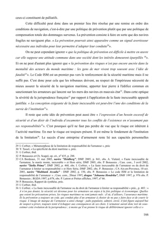 ceux-ci constituent de palliatifs.
Cette difficulté peut donc dans un premier lieu être résolue par une remise en ordre des
conditions de navigation, c'est-à-dire par une politique de prévention plutôt que par une politique de
compensation totale des dommages survenus. La prévention consiste à faire en sorte que des navires
fragiles ne naviguent plus .« La prévention pourrait ainsi apparaître comme un signal avertisseur
nécessaire aux individus pour leur permettre d’adapter leur conduite29
».
On ne peut cependant ignorer « que la politique de prévention est difficile à mettre en œuvre
car elle suppose une attitude commune dans une société dont les intérêts demeurent éparpillés 30
».
Et on ne peut d'autant plus ignorer que « la prévention des risques n’est pas encore ancrée dans la
mentalité des acteurs du monde maritime : les gens de mer vivent trop souvent avec l’idée de
fatalité31
». Le Code ISM est un premier pas vers le renforcement de la sécurité maritime mais il ne
suffit pas. C'est donc pour cela que les tribunaux doivent, au respect de l'impérieuse nécessité de
mieux assurer la sécurité de la navigation maritime, apporter leur pierre à l'édifice commun en
sanctionnant les armateurs qui lancent sur les mers des navires en mauvais état32
. Dans cette optique
la sévérité de la jurisprudence française33
par rapport à l'application de la faute inexcusable apparaît
justifiée. « La conception exigeante de la faute inexcusable est peut-être l’une des conditions de la
survie de l’institution34
».
Il reste que cette idée de prévention peut aussi être « l’expression d’un besoin excessif de
sécurité et d’un désir de l’individu d’escamoter tous les conflits de l’existence en n’assumant pas
ses responsabilités35
». C'est pourquoi qu'il ne faut pas perdre de vue que le risque est inhérent à
l’activité maritime. En mer le risque est toujours présent. Il est même le fondement de l'institution
de la limitation36
. Le succès d’une entreprise d’armement reste lié aux capacités personnelles
29 I. Corbier, « Métamorphose de la limitation de responsabilité de l'armateur », préc
30 Y. Tassel, « La spécificité du droit maritime », préc.
31 I. Corbier, ibid.
32 P. Bonassies et Ch. Scapel, op. cit., no 435, p. 288.
33 CA Bordeaux, 31 mai 2005, navire "Heidberg", DMF 2005, p. 841, obs. A. Vialard, « Faute inexcusable de
l'armateur, la marée monte, inexorable » et Hors série, DMF 2005, obs. P. Bonassies ; Cass. com., 3 avril 2002,
navire ''Stella Prima'', DMF 2002, p. 460, obs. I. Corbier, « La faute inexcusable de l’armateur ou du droit de
l’armateur à limiter sa responsabilité » et Hors Série, DMF 2002, obs. P. Bonassies ; CA Aix-en-Provence, 10 oct.
2001, navire "Multitank Arcadia" : DMF 2002, p. 150, obs. P. Bonassies « Le code ISM et la limitation de
responsabilité de l’armateur » ; Cass. com., 20mai 1997, drague "Johanna Hendrika", DMF 1997, p. 976 obs. P.
Bonassies ; RGDA 1997, p.878, obs. P. Latron et Petites affiches, 1997, n0
66.
34 P. Bonassies, Rapport de synthèse, préc.
35 I. Corbier, ibid.
36 I. Corbier, « La faute inexcusable de l'armateur ou du droit de l'armateur à limiter sa responsabilité » préc., p. 403 : «
A n’en pas douter, la sécurité est devenue pour les armateurs un enjeu à la fois politique et économique. Quelles
que soient les précautions prises, les risques maritimes ne sont jamais nuls : d’où, d’ailleurs, l’assurance maritime.
Et la prévention a toujours un coût, qui conduit plus d’un armateur à choisir de ne pas y faire face et de courir le
risque. L’image de marque de l’armateur a ainsi changé : jadis populaire, admiré, envié, il fait figure aujourd’hui
de suspect a priori, toujours tenté d’échapper aux conséquences de ses choix. L’armateur aurait donc tort de sous-
estimer cette évolution de la jurisprudence ; à moins qu’il ne prenne le risque de délibérément ignorer celle-ci »
166
 