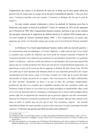 d’appréciation des risques et de décisions de celui qui la dirige qui ne peut quand même pas
prévenir tous les risques que un voyage sur la mer peut éventuellement apporter. « Plus que toute
autre, l’entreprise maritime reste une aventure. L’armateur se distingue dès lors par le goût du
risque37
».
Un autre remède consiste évidemment à relever les plafonds de limitation aussi bien la
banale que celle propre au droit de la pollution38
. Certes, les montants de 1976 ont été augmentés
par le Protocole de 1996. Mais l’augmentation demeure modeste, sauf pour ce qui est des créances
des passagers (surtout par la suppression du plafond absolu de 25 millions DTS) d'autant plus si
l’on tient compte de l’érosion monétaire depuis 199639
. « Car l'augmentation est parfois plus
apparente que réelle, et le deviendra chaque jour un plus avec le travail lent de l'érosion monétaire
».
Le Professeur Yves Tassel approfondissant l'analyse soulève enfin une nouvelle question. «
La compensation totale des dommages, si l’on doit l’admettre, n’exige-t-elle pas que l’on en vienne
à considérer que, au-delà des industries qui tirent profit du transport maritime (l’industrie de
l’armement maritime et les industries qui produisent les marchandises transportées), un quatrième
intérêt s’est fait jour : celui des sociétés qui utilisent ces marchandises. On ne peut pas aujourd’hui
ignorer que nos sociétés produisent des choses qui sont nocives et potentiellement dangereuses. La
question qui se pose est de savoir qui doit en supporter le fardeau. De deux choses l’une. Ou bien
l’on admet que le droit maritime doit demeurer fondé sur une répartition particulière des risques
exceptionnels qu’il fait encore courir et l’on doit s’orienter vers l’idée que la société elle-même
doit prendre en charge une partie de ces risques ; sous cette perspective, les règles traditionnelles
du droit maritime, interprétées de façon à ne pas en faire des privilèges insupportables,
perdureront. Ou bien l’on considère que l’expédition maritime doit être considérée comme une
entreprise comme les autres et l’on revient sur ces règles spécifiques et traditionnelles. Mais, avant
d’en arriver là, mesurons bien les conséquences économiques de ce nouvel ordre juridique dont le
premier effet sera la disparition des entreprises qui ne pourront supporter une telle réorientation.
Tant que les entreprises d’assurances perdureront, le mal sera limité. Mais qu’elles viennent à être
mises en péril, le remède aura été pire que le mal. Une conclusion s’impose : une nouvelle
répartition juridique du risque maritime ne peut se faire sans peser le poids économique du projet
esquissé ». Voilà donc une question qui mérite au moins notre méditation40
.
37 I. Corbier, ibid.
38 P. Bonassies, ibid. V. aussi du même auteur « La faute inexcusable de l'armateur en droit français », préc., p.75 et s.
39 Par ailleurs le Protocole ne s’applique « qu’aux créances nées d’évènements postérieurs à l’entrée en vigueur, pour
chaque État ».
40 Nous nous bornerons ici à remarquer que le Professeur Pierre Bonassies avait relevé a propos de la limitation en
matière de pollution, que « le principe même de la limitation de responsabilité n’a pu être maintenu qu’en raison de
167
 