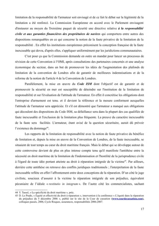 limitation de la responsabilité de l'armateur soit envisagé et de ce fait le débat sur la légitimité de la
limitation a été renforcé. La Commission Européenne en accord avec le Parlement envisagent
d'instaurer au moyen du Troisième paquet de sécurité une directive relative à la responsabilité
civile et aux garanties financières des propriétaires de navires qui comportera entre autres des
dispositions remarquables en ce qui concerne la notion de la faute privative de la limitation de la
responsabilité . En effet les institutions européennes préconisent la conception française de la faute
inexcusable qui devra, d'après elles, s'appliquer uniformément par les juridictions communautaires.
C'est pour ça que la Commission demande en outre un mandat pour lancer un processus de
révision de cette Convention à l’OMI, après consultations des partenaires concernés et une analyse
économique du secteur, dans un but de promouvoir les idées de l'augmentation des plafonds de
limitation de la convention de Londres afin de garantir de meilleures indemnisations et de la
reforme de la notion de l'article 4 de la Convention de Londres.
Parallèlement, la mise en œuvre du Code ISM dont l'objectif est de garantir et de
promouvoir la sécurité en mer est susceptible de déteindre sur l'institution de la limitation de
responsabilité et sur l'évaluation de l'attitude de l'armateur. En effet il concrétise les obligations dont
l'entreprise d'armement est tenu. et il devient la référence et la mesure conforment auxquelles
l'attitude de l'armateur sera appréciée. Et s'il est démontré que l'armateur a manqué aux obligations
qui découlent des dispositions du Code ISM, sa défaillance sera dans la plupart des cas qualifiée de
faute inexcusable et l'exclusion de la limitation plus fréquente. La preuve du caractère inexcusable
de la faute sera facilitée. L'armateur, étant avisé de la question sécuritaire, aurait dû prévoir
l’existence du dommage44
.
Les rapports de la limitation de responsabilité avec la notion de faute privative du bénéfice
de limitation et, depuis la mise en œuvre de la Convention de Londres, de la faute inexcusable, se
situaient de tout temps au cœur du droit maritime français. Mais le débat qui se développe autour de
cette controverse devient de plus en plus intense compte tenu qu'il manifeste l'antithèse entre la
nécessité en droit maritime de la limitation de l'indemnisation et l'hostilité de la jurisprudence civile
à l'égard de toute idée portant atteinte au droit à réparation intégrale de la victime45
. Par ailleurs,
derrière cette antithèse on retrouve des conflits juridiques traditionnels ; l'interprétation de la faute
inexcusable reflète en effet l’affrontement entre deux conceptions de la réparation. D’un côté le juge
civiliste, soucieux d’assurer à la victime la réparation intégrale de son préjudice, équivalent
pécuniaire de l’idéale « restitutio in integrum ». De l’autre côté les commercialistes, sachant
44 Y. Tassel, « La spécificité du droit maritime », préc.
45 D. Le Prado, « Équité et effectivité du droit à réparation », intervention à la conférence « L’équité dans la réparation
du préjudice du 5 décembre 2006 », publié sur le site de la Cour de cassation (www.courdecassation.com),
colloques passés, 2006, Cycle Risques, assurances, responsabilités 2006-2007.
17
 
