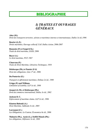BIBLIOGRAPHIEBIBLIOGRAPHIE
I) TRAITES ET OUVRAGES
GÉNÉRAUX
Alter (M.)Alter (M.)
Droit des transports terrestres, aériens et maritimes internes et internationaux, Dalloz 3e éd.,1996Droit des transports terrestres, aériens et maritimes internes et internationaux, Dalloz 3e éd.,1996
Beurier (J.-P.)Beurier (J.-P.)
Droits maritimes, Ouvrage collectif, Coll. Dalloz Action, 2006-2007Droits maritimes, Ouvrage collectif, Coll. Dalloz Action, 2006-2007
Bonassies (P.) et Scapel (Ch.)Bonassies (P.) et Scapel (Ch.)
Traité de droit maritime, LGDJ, 2006Traité de droit maritime, LGDJ, 2006
Boyer (A.)Boyer (A.)
Le droit maritime, PUF, 1967Le droit maritime, PUF, 1967
Chauveau (P.)Chauveau (P.)
Traite de Droit Maritime, Librairies Techniques, 1958Traite de Droit Maritime, Librairies Techniques, 1958
Delebecque (Ph.) et Pansier (F-J)Delebecque (Ph.) et Pansier (F-J)
Droit des obligations, Litec 3Droit des obligations, Litec 3ee
éd., 2006éd., 2006
Du Pontavice (E.)Du Pontavice (E.)
Transport et affrètement maritimes, Delmas 2e éd., 1990Transport et affrètement maritimes, Delmas 2e éd., 1990
Griggs (P.) and WilliamsGriggs (P.) and Williams
Limitation of Liability, LLP 3e éd., 1998Limitation of Liability, LLP 3e éd., 1998
Jacquet (J.-M). et Delebecque (Ph.)Jacquet (J.-M). et Delebecque (Ph.)
Droit du commerce international,Droit du commerce international, DallozDalloz 3e éd., 20023e éd., 2002
Jackson D. C.Jackson D. C.
Enforcement of maritime claims, LLP 2e éd., 1996Enforcement of maritime claims, LLP 2e éd., 1996
Kiantou Babouki (A.)Kiantou Babouki (A.)
Droit Maritime, Sakkoula 5e éd., 2005Droit Maritime, Sakkoula 5e éd., 2005
Larroumet (C.)Larroumet (C.)
Les Obligations, Le Contrat, Économica 6e éd., 2006Les Obligations, Le Contrat, Économica 6e éd., 2006
Malaurie (Ph.), Aynès (L.), Stoffel-Munck (Ph.)Malaurie (Ph.), Aynès (L.), Stoffel-Munck (Ph.)
Les obligations, Défrenois 3e éd., 2003Les obligations, Défrenois 3e éd., 2003
170
 