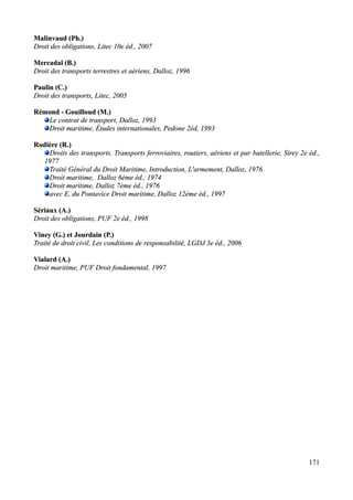 Malinvaud (Ph.)Malinvaud (Ph.)
Droit des obligations, Litec 10e éd., 2007Droit des obligations, Litec 10e éd., 2007
Mercadal (B.)Mercadal (B.)
Droit des transports terrestres et aériens, Dalloz, 1996Droit des transports terrestres et aériens, Dalloz, 1996
Paulin (C.)Paulin (C.)
Droit des transports, Litec, 2005Droit des transports, Litec, 2005
Rémond - Gouilloud (Rémond - Gouilloud (M.)M.)
Le contrat de transport, Dalloz, 1993Le contrat de transport, Dalloz, 1993
Droit maritime, Études internationales, PedoneDroit maritime, Études internationales, Pedone 2éd,2éd, 19931993
Rodière (R.)Rodière (R.)
Droits des transports. Transports ferroviaires, routiers, aériens et par batellerie, Sirey 2e éd.,Droits des transports. Transports ferroviaires, routiers, aériens et par batellerie, Sirey 2e éd.,
19771977
Traité Général du Droit Maritime, Introduction, L'armement, Dalloz, 1976Traité Général du Droit Maritime, Introduction, L'armement, Dalloz, 1976
Droit maritime, Dalloz 6ème éd., 1974Droit maritime, Dalloz 6ème éd., 1974
Droit maritime, Dalloz 7ème éd., 1976Droit maritime, Dalloz 7ème éd., 1976
avec E. du Pontaviceavec E. du Pontavice Droit maritime, Dalloz 12ème éd., 1997Droit maritime, Dalloz 12ème éd., 1997
Sériaux (A.)Sériaux (A.)
Droit des obligations, PUF 2e éd., 1998Droit des obligations, PUF 2e éd., 1998
Viney (G.) et Jourdain (P.)Viney (G.) et Jourdain (P.)
Traité de droit civil. Les conditions de responsabilité, LGDJ 3e éd., 2006Traité de droit civil. Les conditions de responsabilité, LGDJ 3e éd., 2006
Vialard (A.)Vialard (A.)
Droit maritime, PUF Droit fondamental, 1997Droit maritime, PUF Droit fondamental, 1997
171
 