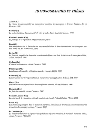 II) MONOGRAPHIES ET THÈSES
Aubert (S.)Aubert (S.)
Le régime de responsabilité du transporteur maritime des passagers et de leurs bagages, Aix enLe régime de responsabilité du transporteur maritime des passagers et de leurs bagages, Aix en
Provence, 2003Provence, 2003
Corbier (I.)Corbier (I.)
La notion juridique d’armateur, PUF, «Les grandes thèses du droit français», 1999La notion juridique d’armateur, PUF, «Les grandes thèses du droit français», 1999
Coutant Lapalus (Ch.)Coutant Lapalus (Ch.)
Le principe de la réparation intégrale en droit privéeLe principe de la réparation intégrale en droit privée
Baert (V.)Baert (V.)
Les bénéficiaires de la limitation de responsabilité dans le droit international des transports parLes bénéficiaires de la limitation de responsabilité dans le droit international des transports par
mer, terre, air, Aix en Provence, 1993mer, terre, air, Aix en Provence, 1993
Bayin (M.)Bayin (M.)
La faute du propriétaire du navire entraînant déchéance du droit à limitation de sa responsabilité,La faute du propriétaire du navire entraînant déchéance du droit à limitation de sa responsabilité,
Aix en Provence, 1991Aix en Provence, 1991
Coffano (Fr.)Coffano (Fr.)
L'identité de l'armateur, Aix en Provence, 2003L'identité de l'armateur, Aix en Provence, 2003
Delebecque (Ph.)Delebecque (Ph.)
Les clauses allégeant les obligations dans les contrats, LGDJ, 1981Les clauses allégeant les obligations dans les contrats, LGDJ, 1981
Gonzales (Cl.)Gonzales (Cl.)
Les incidences sur la responsabilité du transporteur de l'application du Code ISM, 2005Les incidences sur la responsabilité du transporteur de l'application du Code ISM, 2005
Gueye (Ib.)Gueye (Ib.)
Les limitations de responsabilité du transporteur terrestre, Aix en Provence, 2006Les limitations de responsabilité du transporteur terrestre, Aix en Provence, 2006
Hostache (J-M)Hostache (J-M)
La faute inexcusable, Aix en Provence, 2001La faute inexcusable, Aix en Provence, 2001
Coutant Lapalus (Ch.)Coutant Lapalus (Ch.)
Le principe de la réparation intégrale en droit privé, préf. Pollaud-Dulian, PUAM, 2002Le principe de la réparation intégrale en droit privé, préf. Pollaud-Dulian, PUAM, 2002
Laure (G.)Laure (G.)
Les droits des passagers dans le transport maritime, l'incidence du droit de la consommation sur laLes droits des passagers dans le transport maritime, l'incidence du droit de la consommation sur la
protection des passagers, Aix en Provence, 2005protection des passagers, Aix en Provence, 2005
Le Couviour (K.)Le Couviour (K.)
La responsabilité civile à l'épreuve des pollutions majeures résultant du transport maritime, Thèse,La responsabilité civile à l'épreuve des pollutions majeures résultant du transport maritime, Thèse,
Aix en Provence, PUF, 2007Aix en Provence, PUF, 2007
172
 