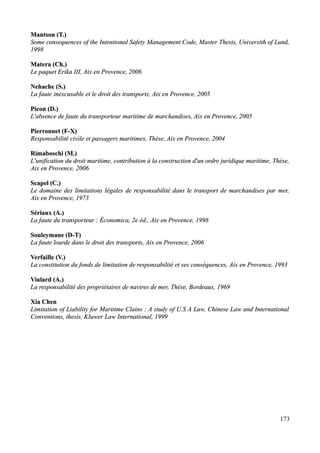 Mantson (T.)Mantson (T.)
Some consequences of the Intentional Safety Management Code, Master Thesis, Universith of Lund,Some consequences of the Intentional Safety Management Code, Master Thesis, Universith of Lund,
19981998
Matera (Ch.)Matera (Ch.)
Le paquet Erika IIILe paquet Erika III, Aix en Provence, 2006, Aix en Provence, 2006
Nehache (S.)Nehache (S.)
La faute inexcusable et le droit des transportsLa faute inexcusable et le droit des transports, Aix en Provence, 2005, Aix en Provence, 2005
Picon (D.)Picon (D.)
L'absence de faute du transporteur maritime de marchandisesL'absence de faute du transporteur maritime de marchandises, Aix en Provence, 2005, Aix en Provence, 2005
Pierronnet (F-X)Pierronnet (F-X)
Responsabilité civile et passagers maritimes, Thèse, Aix en Provence, 2004Responsabilité civile et passagers maritimes, Thèse, Aix en Provence, 2004
Rimaboschi (M.)Rimaboschi (M.)
L'unification du droit maritime, contribution à la construction d'un ordre juridique maritime, Thèse,L'unification du droit maritime, contribution à la construction d'un ordre juridique maritime, Thèse,
Aix en Provence, 2006Aix en Provence, 2006
Scapel (C.)Scapel (C.)
Le domaine des limitations légales de responsabilité dans le transport de marchandises par mer,Le domaine des limitations légales de responsabilité dans le transport de marchandises par mer,
Aix en Provence, 1973Aix en Provence, 1973
Sériaux (A.)Sériaux (A.)
La faute du transporteur : Économica, 2e éd.,La faute du transporteur : Économica, 2e éd., Aix en Provence,Aix en Provence, 19981998
Souleymane (D-T)Souleymane (D-T)
La faute lourde dans le droit des transports,La faute lourde dans le droit des transports, Aix en Provence, 2006Aix en Provence, 2006
Verfaille (V.)Verfaille (V.)
La constitution du fonds de limitation de responsabilité et ses conséquences, Aix en Provence, 1993La constitution du fonds de limitation de responsabilité et ses conséquences, Aix en Provence, 1993
Vialard (A.)Vialard (A.)
La responsabilité des propriétaires de navires de mer, Thèse, Bordeaux, 1969La responsabilité des propriétaires de navires de mer, Thèse, Bordeaux, 1969
Xia ChenXia Chen
Limitation of Liability for Maritime Clains : A study of U.S A Law, Chinese Law and InternationalLimitation of Liability for Maritime Clains : A study of U.S A Law, Chinese Law and International
Conventions, thesis, Kluwer Law International, 1999Conventions, thesis, Kluwer Law International, 1999
173
 