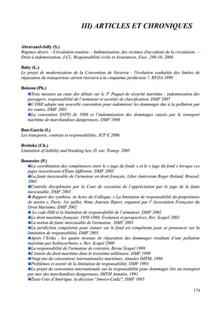 III) ARTICLES ET CHRONIQUES
Abravanel-JollyAbravanel-Jolly (S.)(S.)
Régimes divers. - Circulation routière. - Indemnisation, des victimes d'accidents de la circulation . -Régimes divers. - Circulation routière. - Indemnisation, des victimes d'accidents de la circulation . -
Droit à indemnisation, J-Cl., Responsabilité civile et Assurances, Fasc. 280-10, 2004Droit à indemnisation, J-Cl., Responsabilité civile et Assurances, Fasc. 280-10, 2004
Baby (L.)Baby (L.)
Le projet de modernisation de la Convention de Varsovie : l'évolution souhaitée des limites deLe projet de modernisation de la Convention de Varsovie : l'évolution souhaitée des limites de
réparation du transporteur aérien résistera à la cinquième juridiction ?, RFDA 1999réparation du transporteur aérien résistera à la cinquième juridiction ?, RFDA 1999
Boisson (Ph.)Boisson (Ph.)
Trois mesures au cœur des débats sur le 3Trois mesures au cœur des débats sur le 3ee
Paquet de sécurité maritime : indemnisation desPaquet de sécurité maritime : indemnisation des
passagers, responsabilité de l’armateur et sociétés de classification, DMF 2007passagers, responsabilité de l’armateur et sociétés de classification, DMF 2007
L’OMI adopte une nouvelle convention pour indemniser les dommages dus à la pollution parL’OMI adopte une nouvelle convention pour indemniser les dommages dus à la pollution par
les soutes, DMF 2001les soutes, DMF 2001
La convention SNPD de 1996 et l’indemnisation des dommages causés par le transportLa convention SNPD de 1996 et l’indemnisation des dommages causés par le transport
maritime de marchandises dangereuses, DMF 1996maritime de marchandises dangereuses, DMF 1996
Bon-Garcin (I.)Bon-Garcin (I.)
Les transports, contrats et responsabilités, JCP E 2006Les transports, contrats et responsabilités, JCP E 2006
Breitzke (Ch.)Breitzke (Ch.)
Limitation of liability and breaking law,Limitation of liability and breaking law, D. eur. Transp. 2005D. eur. Transp. 2005
Bonassies (P.)Bonassies (P.)
La coordination des compétences entre le « juge du fonds » et le « juge du fond » lorsque cesLa coordination des compétences entre le « juge du fonds » et le « juge du fond » lorsque ces
juges ressortissent d'États différents, DMF 2005juges ressortissent d'États différents, DMF 2005
La faute inexcusable de l'armateur en droit français, Liber Amicorum Roger Roland, Brussel,La faute inexcusable de l'armateur en droit français, Liber Amicorum Roger Roland, Brussel,
20032003
Contrôle disciplinaire par la Cour de cassation de l’appréciation par le juge de la fauteContrôle disciplinaire par la Cour de cassation de l’appréciation par le juge de la faute
inexcusable, DMF 2003inexcusable, DMF 2003
Rapport des synthèse, in Actes du Colloque, «Rapport des synthèse, in Actes du Colloque, « La limitation de responsabilité du propriétaireLa limitation de responsabilité du propriétaire
de navirede navire », Paris, 1er juillet, 9ème Journée Ripert, organisé par l' Association Française du», Paris, 1er juillet, 9ème Journée Ripert, organisé par l' Association Française du
Droit Maritime, DMF 2002Droit Maritime, DMF 2002
Le code ISM et la limitation de responsabilité de l’armateur, DMF 2002Le code ISM et la limitation de responsabilité de l’armateur, DMF 2002
Le droit maritime français, 1950-1960, Évolution et perspectives, Rev. Scapel 2002Le droit maritime français, 1950-1960, Évolution et perspectives, Rev. Scapel 2002
La notion de faute inexcusable de l'armateur,La notion de faute inexcusable de l'armateur, DMF 2001DMF 2001
La juridiction compétente pour statuer sur le fond est compétente pour se prononcer sur laLa juridiction compétente pour statuer sur le fond est compétente pour se prononcer sur la
limitation de responsabilité, DMF 2001limitation de responsabilité, DMF 2001
Après l’Erika : les quatre niveaux de réparation des dommages résultant d’une pollutionAprès l’Erika : les quatre niveaux de réparation des dommages résultant d’une pollution
maritime par hydrocarbures », Rev. Scapel 2000maritime par hydrocarbures », Rev. Scapel 2000
La responsabilité de l'armateur de croisière, Revue Scapel 1999La responsabilité de l'armateur de croisière, Revue Scapel 1999
L'entrée du droit maritime dans le troisième millénaire, DMF 1999L'entrée du droit maritime dans le troisième millénaire, DMF 1999
Vingt ans de conventions internationales maritimes, Annales IMTM, 1996Vingt ans de conventions internationales maritimes, Annales IMTM, 1996
Problèmes et avenir de la limitation de responsabilité, DMF 1993Problèmes et avenir de la limitation de responsabilité, DMF 1993
Le projet de convention internationale sur la responsabilité pour dommages liés au transportLe projet de convention internationale sur la responsabilité pour dommages liés au transport
par mer des marchandises dangereuses, IMTM Annales, 1991par mer des marchandises dangereuses, IMTM Annales, 1991
États-Unis d'Amérique, la décision ''Amoco-Cadiz'', DMF 1985États-Unis d'Amérique, la décision ''Amoco-Cadiz'', DMF 1985
174
 