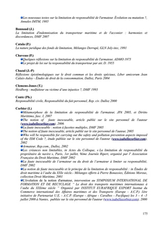 Les nouveaux textes sur la limitation de responsabilité de l'armateur. Évolution ou mutation ?,Les nouveaux textes sur la limitation de responsabilité de l'armateur. Évolution ou mutation ?,
Annales IMTM, 1985Annales IMTM, 1985
Bonnaud (J.)Bonnaud (J.)
La limitation d'indemnisation du transporteur maritime et de l'acconier : harmonies etLa limitation d'indemnisation du transporteur maritime et de l'acconier : harmonies et
discordances, DMF 2007discordances, DMF 2007
Catala (P.)Catala (P.)
La nature juridique des fonds de limitation, Mélanges Derrupé, GLN Joly-itec, 1991La nature juridique des fonds de limitation, Mélanges Derrupé, GLN Joly-itec, 1991
Chaveau (P.)Chaveau (P.)
Quelques réflexions sur la limitation de responsabilité de l'armateur, ADMO 1975Quelques réflexions sur la limitation de responsabilité de l'armateur, ADMO 1975
Le projet de loi sur la responsabilité du transporteur par air, D. 1955Le projet de loi sur la responsabilité du transporteur par air, D. 1955
Chazal (J.-P)Chazal (J.-P)
Réflexions épistémologiques sur le droit commun et les droits spéciaux, Liber amicorum JeanRéflexions épistémologiques sur le droit commun et les droits spéciaux, Liber amicorum Jean
Calais-AuloyCalais-Auloy -- Études de droit de la consommation, Dalloz, Paris 2004Études de droit de la consommation, Dalloz, Paris 2004
Clemens-Jones (T.)Clemens-Jones (T.)
Heidberg : malfaiteur ou victime d’une injustice ?, DMF 1993Heidberg : malfaiteur ou victime d’une injustice ?, DMF 1993
Conte (Ph.)Conte (Ph.)
Responsabilité civile, ResponsabilitéResponsabilité civile, Responsabilité du fait personnel, Rep. civ. Dalloz 2000du fait personnel, Rep. civ. Dalloz 2000
Corbier (I.)Corbier (I.)
Métamorphose de la limitation de responsabilité de l'armateur,Métamorphose de la limitation de responsabilité de l'armateur, JPAJPA 2005, et2005, et DirittoDiritto
MarittimoMarittimo, fasc. I, 2007, fasc. I, 2007
The notion of faute inexcusable, article publié sur le site personnel de l'auteurThe notion of faute inexcusable, article publié sur le site personnel de l'auteur
((www.isabellecorbier.comwww.isabellecorbier.com), 2006), 2006
La faute inexcusable : notionLa faute inexcusable : notion àà facettes multiples, DMF 2005facettes multiples, DMF 2005
The notion of faute inexcusable, article publié sur le site personnel de l'auteur, 2005The notion of faute inexcusable, article publié sur le site personnel de l'auteur, 2005
Who will be responsible for carrying out the safety and pollution prevention aspects imposedWho will be responsible for carrying out the safety and pollution prevention aspects imposed
of the ISM Code ?, étude publiée sur le site personnel de l'auteurof the ISM Code ?, étude publiée sur le site personnel de l'auteur ((www.isabellecorbier.comwww.isabellecorbier.com),),
20022002
Armateur, Rep.com., Dalloz, 2002Armateur, Rep.com., Dalloz, 2002
Les créances non limitables, in Actes du Colloque, «Les créances non limitables, in Actes du Colloque, « La limitation de responsabilité duLa limitation de responsabilité du
propriétaire de navirepropriétaire de navire », Paris, 1er juillet, 9ème Journée Ripert, organisé par l' Association», Paris, 1er juillet, 9ème Journée Ripert, organisé par l' Association
Française du Droit Maritime, DMF 2002Française du Droit Maritime, DMF 2002
La faute inexcusable de l’armateur ou du droit de l’armateur à limiter sa responsabilité,La faute inexcusable de l’armateur ou du droit de l’armateur à limiter sa responsabilité,
DMF 2002DMF 2002
La notion de faute inexcusable et le principe de la limitation de responsabilité :La notion de faute inexcusable et le principe de la limitation de responsabilité : in Études dein Études de
droit maritime à l’aube du XXIe siècle.- Mélanges offerts à Pierre Bonassies, Éditions Moreux,droit maritime à l’aube du XXIe siècle.- Mélanges offerts à Pierre Bonassies, Éditions Moreux,
collection Droit Maritime, 2001collection Droit Maritime, 2001
L'évolution de la notion d'armateur,L'évolution de la notion d'armateur, intervention auintervention au SYMPOSIUM INTERNATIONAL DESYMPOSIUM INTERNATIONAL DE
FORMATION ET DE RECYCLAGE “ Le droit des transports maritimes internationaux àFORMATION ET DE RECYCLAGE “ Le droit des transports maritimes internationaux à
l’aube du XXIème siècle ”l’aube du XXIème siècle ” Organisé par INSTITUT EURAFRIQUE EXPORT Institut duOrganisé par INSTITUT EURAFRIQUE EXPORT Institut du
Commerce international des Affaires maritimes et des Transports (Europe - A.C.P.) 1èreCommerce international des Affaires maritimes et des Transports (Europe - A.C.P.) 1ère
initiative de Partenariat U.E. - A.C.P. (Europe - Afrique - Caraïbes - Pacifique) les 3 – 4 –5initiative de Partenariat U.E. - A.C.P. (Europe - Afrique - Caraïbes - Pacifique) les 3 – 4 –5
juillet 2000 à Nantes,juillet 2000 à Nantes, publiée sur le site personnel de l'auteur (publiée sur le site personnel de l'auteur (www.isabellecorbier.com), 2000), 2000
175
 