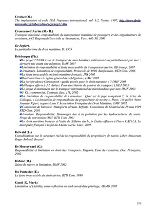 Credoz (Ol.)Credoz (Ol.)
The implantation of code ISM, Neptunus International, vol. 6.2, Nantes 1997,The implantation of code ISM, Neptunus International, vol. 6.2, Nantes 1997, http://www.droit-http://www.droit-
univnanunivnantes.fr/labos/cdmo/nept/nep21.htmtes.fr/labos/cdmo/nept/nep21.htm
Crescenzo-d'Auriac (M.- B.)Crescenzo-d'Auriac (M.- B.)
Transport maritime, responsabilité du transporteur maritime de passagers et des organisateurs deTransport maritime, responsabilité du transporteur maritime de passagers et des organisateurs de
croisières, J-Cl Responcabilite civile et Assurances, Fasc. 465-30, 2006croisières, J-Cl Responcabilite civile et Assurances, Fasc. 465-30, 2006
De Juglart,De Juglart,
Le particularisme du droit maritime, D.Le particularisme du droit maritime, D. 19591959
Delebecque (Ph.)Delebecque (Ph.)
Le projet CNUDCI sur le transport de marchandises entièrement ou partiellement par mer :Le projet CNUDCI sur le transport de marchandises entièrement ou partiellement par mer :
derniers pas avant une adoption,derniers pas avant une adoption, DMF 2007DMF 2007
Limitation de responsabilité et faute inexcusable du transporteur aérien, RD transp. 2007Limitation de responsabilité et faute inexcusable du transporteur aérien, RD transp. 2007
Armateurs. Limitation de responsabilité. Protocole de 1996. Ratification, RTD Com. 2006Armateurs. Limitation de responsabilité. Protocole de 1996. Ratification, RTD Com. 2006
La faute inexcusable en droit maritime français, JPA 2005La faute inexcusable en droit maritime français, JPA 2005
Droit maritime et régime général des obligations, DMF 2005Droit maritime et régime général des obligations, DMF 2005
La jurisprudence Chronopost : quelle portée pour le droit maritime » ? DMF 2005La jurisprudence Chronopost : quelle portée pour le droit maritime » ? DMF 2005
Mélanges offertsMélanges offerts àà J-L Aubert, Pour une théorie du contrat de transport, LGDJ 2005J-L Aubert, Pour une théorie du contrat de transport, LGDJ 2005
Le projet d’instrument sur le transport international de marchandises par mer, DMF 2003Le projet d’instrument sur le transport international de marchandises par mer, DMF 2003
J- Cl., commercial, Contrats, fasc. 111, 2002J- Cl., commercial, Contrats, fasc. 111, 2002
La limitation de responsabilité de l’armateurLa limitation de responsabilité de l’armateur : Quel est le juge compétent: Quel est le juge compétent ?, in Actes du?, in Actes du
Colloque, «Colloque, « La limitation de responsabilité du propriétaire de navireLa limitation de responsabilité du propriétaire de navire », Paris, 1er juillet, 9ème», Paris, 1er juillet, 9ème
Journée Ripert, organisé par l' Association Française du Droit Maritime, DMF 2002Journée Ripert, organisé par l' Association Française du Droit Maritime, DMF 2002
Convention de Varsovie. Transports aériens. Refonte. Convention de Montréal du 28 mai 1999Convention de Varsovie. Transports aériens. Refonte. Convention de Montréal du 28 mai 1999
RTD Com. 2001RTD Com. 2001
Armateur. Responsabilité.Armateur. Responsabilité. Dommages dus à la pollution par les hydrocarbures de souteDommages dus à la pollution par les hydrocarbures de soute..
Projet de convention OMI, RTD Com. 2001Projet de convention OMI, RTD Com. 2001
Le droit maritime français à l'aube du XXIème siècle, in Études offertes à Pierre CATALA, LeLe droit maritime français à l'aube du XXIème siècle, in Études offertes à Pierre CATALA, Le
droit prive français à la fin du XXème siècle, Litec, 2001droit prive français à la fin du XXème siècle, Litec, 2001
Delwaid (L.)Delwaid (L.)
Considérations sur le caractère réel de la responsabilité du propriétaire de navire, Liber AmicorumConsidérations sur le caractère réel de la responsabilité du propriétaire de navire, Liber Amicorum
Roger Roland, BrusselRoger Roland, Brussel
De Monteynard (G.)De Monteynard (G.)
Responsabilité et limitation en droit des transports, Rapport, Cour de cassation, Doc. Française,Responsabilité et limitation en droit des transports, Rapport, Cour de cassation, Doc. Française,
20022002
Dubosc (D.)Dubosc (D.)
Saisie de navire et limitation, DMF 2002Saisie de navire et limitation, DMF 2002
Du Pontavice (E.)Du Pontavice (E.)
La faute inexcusable du droit aérien, RTD Com. 1990La faute inexcusable du droit aérien, RTD Com. 1990
Gauci (G. Mark)Gauci (G. Mark)
Limitation of Liability, some reflection on and out-of-date privilege,Limitation of Liability, some reflection on and out-of-date privilege, ADMOADMO 20052005
176
 