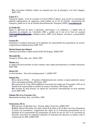 La convention d'Athènes relative au transport par mer de passagers et de leurs bagages,La convention d'Athènes relative au transport par mer de passagers et de leurs bagages,
DMF 1976DMF 1976
Legros (C.)Legros (C.)
Transports rapides : Cour de cassation et Conseil d'État se liguent pour assurer le sauvetage desTransports rapides : Cour de cassation et Conseil d'État se liguent pour assurer le sauvetage des
plafonds réglementaires de réparation, étude publiée sur le site de l'Institut International desplafonds réglementaires de réparation, étude publiée sur le site de l'Institut International des
transports, publié sur le site de l'Institut International Des Transports (IDIT), (transports, publié sur le site de l'Institut International Des Transports (IDIT), (www.idit.asso.frwww.idit.asso.fr))
Le Prado (D.)Le Prado (D.)
Équité et effectivité du droit à réparation, intervention à la conférence « L’équité dans laÉquité et effectivité du droit à réparation, intervention à la conférence « L’équité dans la
réparation du préjudice du 5 décembre 2006 », publiée sur le site de la Cour de cassationréparation du préjudice du 5 décembre 2006 », publiée sur le site de la Cour de cassation
((www.courdecassation.comwww.courdecassation.com),), colloques passés, 2006, Cycle Risques, assurances, responsabilitéscolloques passés, 2006, Cycle Risques, assurances, responsabilités
2006-20072006-2007
Lureau (P.)Lureau (P.)
Fondement et évolution historique de la limitation de responsabilité des propriétaires de navires.Fondement et évolution historique de la limitation de responsabilité des propriétaires de navires.
L'opposition de l'administration, DMF 1973L'opposition de l'administration, DMF 1973
Martin Osante Jose ManuelMartin Osante Jose Manuel
Limitation of Liability in Spain and the Erika III Package, ADMO 2007Limitation of Liability in Spain and the Erika III Package, ADMO 2007
Mercadal (B.)Mercadal (B.)
Transports Aériens, Rep. com., Dalloz 2000Transports Aériens, Rep. com., Dalloz 2000
Montas (A.)Montas (A.)
Le rapport du droit maritime au droit commun, entre simple particularisme et véritable autonomie,Le rapport du droit maritime au droit commun, entre simple particularisme et véritable autonomie,
DMF 2008DMF 2008
Morin (M.)Morin (M.)
Le droit maritime : Diversité ou fragmentation ?, ADMO 1997Le droit maritime : Diversité ou fragmentation ?, ADMO 1997
Ndende (M.)Ndende (M.)
L'accident de l'Erika . - Procédures d'indemnisation des victimes et enjeux judiciaires autourL'accident de l'Erika . - Procédures d'indemnisation des victimes et enjeux judiciaires autour
d'une catastrophe pétrolière, RD transp. 2007d'une catastrophe pétrolière, RD transp. 2007
Le protocole du 2 mai 1996 modifiant la Convention de Londres du 19 novembre 1976 sur laLe protocole du 2 mai 1996 modifiant la Convention de Londres du 19 novembre 1976 sur la
limitation de responsabilité en matière de créances maritimes, RD Transp. 2007limitation de responsabilité en matière de créances maritimes, RD Transp. 2007
La position du droit français au regard des conventions internationales de droit maritimeLa position du droit français au regard des conventions internationales de droit maritime
privé, DMF 2006privé, DMF 2006
Ndende (M.) et Le Couviour ( K.)Ndende (M.) et Le Couviour ( K.)
Manutention maritime, Rep. com Dalloz, 2000Manutention maritime, Rep. com Dalloz, 2000
Nesterowicz, (M-A)Nesterowicz, (M-A)
Perspectives on Maritime Law : Security, Safety, Protection,Perspectives on Maritime Law : Security, Safety, Protection, ADMOADMO 20072007
Affaire Maersk Olie &Gas A/S contre Firma M de Haan en W. de Boer à la Cour EuropéenneAffaire Maersk Olie &Gas A/S contre Firma M de Haan en W. de Boer à la Cour Européenne
de justice du Luxembours: L'application des règles de la Convention internationale sur lade justice du Luxembours: L'application des règles de la Convention internationale sur la
limitation de la responsabilité des propriétaires de navire de mer de 1957 et la convention delimitation de la responsabilité des propriétaires de navire de mer de 1957 et la convention de
Bruxelles concernant la compétence judiciaire et l'exécution des décisions en matière civile etBruxelles concernant la compétence judiciaire et l'exécution des décisions en matière civile et
commerciale de 1968, ADMO 2005commerciale de 1968, ADMO 2005
178
 
