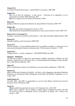 Nicolas (Nicolas (P-Y)P-Y)
Le transport maritime de passagers : responsabilités et assurances, DMF 2006Le transport maritime de passagers : responsabilités et assurances, DMF 2006
Paulin (Ch.)Paulin (Ch.)
Un an de droit des transports... et plus encore. - Panorama de la législation et de laUn an de droit des transports... et plus encore. - Panorama de la législation et de la
jurisprudence de l'année 2006, RD transp. 2007jurisprudence de l'année 2006, RD transp. 2007
Entrée en vigueur de la Convention de Montréal, D. 2004Entrée en vigueur de la Convention de Montréal, D. 2004
Pineus (K)Pineus (K)
Quelques réflexions à propos de la limitation de responsabilité de l'armateur, DMF 1979Quelques réflexions à propos de la limitation de responsabilité de l'armateur, DMF 1979
Rodière (R.)Rodière (R.)
La faute inexcusable du transporteur aérien, D. 1978La faute inexcusable du transporteur aérien, D. 1978
La limitation de responsabilité du propriétaire de navire, passé, présent et avenir, DMF 1973La limitation de responsabilité du propriétaire de navire, passé, présent et avenir, DMF 1973
Rohart (J-S) et Cornuault (C.)Rohart (J-S) et Cornuault (C.)
La pontée : une faute inexcusable en droit français ?, Liber Amicorum Roger Roland, Brussel, 2003La pontée : une faute inexcusable en droit français ?, Liber Amicorum Roger Roland, Brussel, 2003
Rosaeg (E.)Rosaeg (E.)
Maritime Liabilities at the Crossroads, ADMO 2007Maritime Liabilities at the Crossroads, ADMO 2007
Savary (G.)Savary (G.)
Sécurité maritime : la responsabilité juridique face aux traditions maritimes », article paru sur leSécurité maritime : la responsabilité juridique face aux traditions maritimes », article paru sur le
site personnel du député européen de même que dans "L'Observateur de Bruxelles" – N°69site personnel du député européen de même que dans "L'Observateur de Bruxelles" – N°69
Scapel (Ch.)Scapel (Ch.)
Transport aérien : « e-ticket » obligatoire », INFO DROIT IMTM, juin 2008Transport aérien : « e-ticket » obligatoire », INFO DROIT IMTM, juin 2008
Sheppard – MandarakaSheppard – Mandaraka
The ISM and its effect on shipowners and managers liabilities,The ISM and its effect on shipowners and managers liabilities, Quatrième conférence du droitQuatrième conférence du droit
maritime, organisée par le barreau de Pirée, La responsabilité pour dommage en droit maritimemaritime, organisée par le barreau de Pirée, La responsabilité pour dommage en droit maritime
grec et international, Sakkoulas, 2001grec et international, Sakkoulas, 2001
Simon (P.)Simon (P.)
Qui est compétent pour statuer sur la limitation en cas de procédure multipartite ?, DMF 2001Qui est compétent pour statuer sur la limitation en cas de procédure multipartite ?, DMF 2001
Somers (E.)Somers (E.)
Effects of ISM on the Limitation of Liability : the End or a New Beggining, IEffects of ISM on the Limitation of Liability : the End or a New Beggining, International Maritimenternational Maritime
Conference on International Safety Management Code (ISM) and Maritime Competition,Conference on International Safety Management Code (ISM) and Maritime Competition, D. eur.D. eur.
Transp, 1999Transp, 1999
Stoffel-Munck (P.)Stoffel-Munck (P.)
Novembre 2005 – juin 2006 : la jurisprudence au service d’une défense raisonnée des prévisionsNovembre 2005 – juin 2006 : la jurisprudence au service d’une défense raisonnée des prévisions
des partie, Droit & Patrimoine 2006des partie, Droit & Patrimoine 2006
Tassel (Y.)Tassel (Y.)
Responsabilité du propriétaire de navire, J-Cl.Responsabilité du propriétaire de navire, J-Cl. Transport, Fasc. 1110, 2007Transport, Fasc. 1110, 2007
Mer, navire, capitaine : une vue intégrée, in Études offertes à Philippe-Jean Hesse, Du droitMer, navire, capitaine : une vue intégrée, in Études offertes à Philippe-Jean Hesse, Du droit
du travail aux droits de l'humanité, Presses Universitaires de Rennes, coll. «du travail aux droits de l'humanité, Presses Universitaires de Rennes, coll. « l'univers desl'univers des
normesnormes », 2003», 2003
179
 
