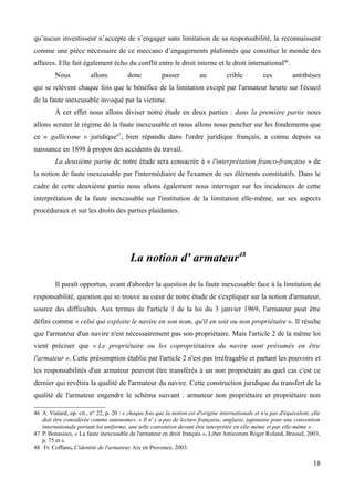 qu’aucun investisseur n’accepte de s’engager sans limitation de sa responsabilité, la reconnaissent
comme une pièce nécessaire de ce meccano d’engagements plafonnés que constitue le monde des
affaires. Elle fait également écho du conflit entre le droit interne et le droit international46
.
Nous allons donc passer au crible ces antithèses
qui se relèvent chaque fois que le bénéfice de la limitation excipé par l'armateur heurte sur l'écueil
de la faute inexcusable invoqué par la victime.
À cet effet nous allons diviser notre étude en deux parties : dans la première partie nous
allons scruter le régime de la faute inexcusable et nous allons nous pencher sur les fondements que
ce « gallicisme » juridique47
, bien répandu dans l'ordre juridique français, a connu depuis sa
naissance en 1898 à propos des accidents du travail.
La deuxième partie de notre étude sera consacrée à « l'interprétation franco-française » de
la notion de faute inexcusable par l'intermédiaire de l'examen de ses éléments constitutifs. Dans le
cadre de cette deuxième partie nous allons également nous interroger sur les incidences de cette
interprétation de la faute inexcusable sur l'institution de la limitation elle-même, sur ses aspects
procéduraux et sur les droits des parties plaidantes.
La notion d' armateur48
Il paraît opportun, avant d'aborder la question de la faute inexcusable face à la limitation de
responsabilité, question qui se trouve au cœur de notre étude de s'expliquer sur la notion d'armateur,
source des difficultés. Aux termes de l'article 1 de la loi du 3 janvier 1969, l'armateur peut être
défini comme « celui qui exploite le navire en son nom, qu'il en soit ou non propriétaire ». Il résulte
que l'armateur d'un navire n'est nécessairement pas son propriétaire. Mais l'article 2 de la même loi
vient préciser que « Le propriétaire ou les copropriétaires du navire sont présumés en être
l'armateur ». Cette présomption établie par l'article 2 n'est pas irréfragable et partant les pouvoirs et
les responsabilités d'un armateur peuvent être transférés à un non propriétaire au quel cas c'est ce
dernier qui revêtira la qualité de l'armateur du navire. Cette construction juridique du transfert de la
qualité de l'armateur engendre le schéma suivant : armateur non propriétaire et propriétaire non
46 A. Vialard, op. cit., n° 22, p. 20 : « chaque fois que la notion est d'origine internationale et n'a pas d'équivalent, elle
doit être considérée comme autonome». « Il n' y a pas de lecture française, anglaise, japonaise pour une convention
internationale portant loi uniforme, une telle convention devant être interprétée en elle-même et par elle-même ».
47 P. Bonassies, « La faute inexcusable de l'armateur en droit français », Liber Amicorum Roger Roland, Brussel, 2003,
p. 75 et s.
48 Fr. Coffano, L'identité de l'armateur, Aix en Provence, 2003.
18
 
