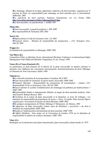 Le dommage, élément de la faute, Quatrième conférence du droit maritime, organisée par leLe dommage, élément de la faute, Quatrième conférence du droit maritime, organisée par le
barreau de Pirée, La responsabilité pour dommage en droit maritime grec et international,barreau de Pirée, La responsabilité pour dommage en droit maritime grec et international,
Sakkoulas, 2001Sakkoulas, 2001
La spécificité du droit maritime, Neptunus International, vol. 6.2, Nantes 2000,
http://www.droit-uhttp://www.droit-univnanivnantesntes.fr/labos/cdmo/nept/nep21.htm.fr/labos/cdmo/nept/nep21.htm,
Le droit maritime- un anachronisme ?, ADMO 1997Le droit maritime- un anachronisme ?, ADMO 1997
Tilche (M.)Tilche (M.)
Faute inexcusable, à quand la perfusion ?, BTL 2005Faute inexcusable, à quand la perfusion ?, BTL 2005
La responsabilité de l'armateur, BTL 2002La responsabilité de l'armateur, BTL 2002
Tosi (J -P.)Tosi (J -P.)
Dépoussiérons le Code de l'aviation civile !, D. 2005Dépoussiérons le Code de l'aviation civile !, D. 2005
Transport Aérien. - Montant de responsabilité du transporteur -, J-Cl. Transport, Fasc.Transport Aérien. - Montant de responsabilité du transporteur -, J-Cl. Transport, Fasc.
460-20, 2005460-20, 2005
Trappe (J.)Trappe (J.)
La limitation de responsabilité en Allemagne, DMF 2002,La limitation de responsabilité en Allemagne, DMF 2002,
Van Miert, (K.)Van Miert, (K.)
Competition Policy in Maritime Sector, International Maritime Conference on International SafetyCompetition Policy in Maritime Sector, International Maritime Conference on International Safety
Management Code (ISM) and Maritime Competition,Management Code (ISM) and Maritime Competition, D. eur. Transp. 1999D. eur. Transp. 1999
Veaux (D.) et Veaux-Fournerie (P.)Veaux (D.) et Veaux-Fournerie (P.)
La pénétration en droit français de la théorie de la faute inexcusable en matière aérienne etLa pénétration en droit français de la théorie de la faute inexcusable en matière aérienne et
maritime sous l'influence des conventions internationales, Internationalisation du droit, Mélangesmaritime sous l'influence des conventions internationales, Internationalisation du droit, Mélanges
en l'honneur de Yvon Loussouarn, Dalloz 1994en l'honneur de Yvon Loussouarn, Dalloz 1994
Vialard (A.)Vialard (A.)
Les nouvelles frontières de la jurisprudence Costedoat, RCA 2007Les nouvelles frontières de la jurisprudence Costedoat, RCA 2007
Faute inexcusable de l'armateur, la marée monte, inexorable, DMF 2005Faute inexcusable de l'armateur, la marée monte, inexorable, DMF 2005
Transport Maritime - Responsabilité du transporteur de marchandises – Limites, J-Cl.Transport Maritime - Responsabilité du transporteur de marchandises – Limites, J-Cl.
Responsabilité Civile et Assurances, Fasc. 465-20, 2004Responsabilité Civile et Assurances, Fasc. 465-20, 2004
Faut-il reformer le système d’indemnisation des dommages de pollution par hydrocarbures ?Faut-il reformer le système d’indemnisation des dommages de pollution par hydrocarbures ?
DMF, 2003DMF, 2003
Responsabilité limitée et indemnisation illimitée, la magie du droit maritime moderne, LiberResponsabilité limitée et indemnisation illimitée, la magie du droit maritime moderne, Liber
Amicorum R. Roland, Brussel, 2003Amicorum R. Roland, Brussel, 2003
L'évolution de la notion de faute inexcusable et la limitation, in Actes du Colloque, «L'évolution de la notion de faute inexcusable et la limitation, in Actes du Colloque, « LaLa
limitation de responsabilité du propriétaire de navirelimitation de responsabilité du propriétaire de navire », Paris, 1er juillet, 9ème Journée Ripert,», Paris, 1er juillet, 9ème Journée Ripert,
organisé par l' Association Française du Droit Maritime, DMF 2002organisé par l' Association Française du Droit Maritime, DMF 2002
De quelques enseignements de l'Erika, Mélanges P. Bonnassies, éd. Moreux, 2001De quelques enseignements de l'Erika, Mélanges P. Bonnassies, éd. Moreux, 2001
L’apparence de faute inexcusable comme cause de déchéance « provisoire » du droit àL’apparence de faute inexcusable comme cause de déchéance « provisoire » du droit à
limitation de responsabilité, DMF 2000limitation de responsabilité, DMF 2000
SisypheSisyphe et l’uniformisation internationale du droit maritime, DMF 1999et l’uniformisation internationale du droit maritime, DMF 1999
L’affaire Heidberg : Gros temps sur la Convention de Londres 1976 sur la limitation deL’affaire Heidberg : Gros temps sur la Convention de Londres 1976 sur la limitation de
responsabilité en matière de créances maritimes, DMF 1993responsabilité en matière de créances maritimes, DMF 1993
Viney (G.)Viney (G.)
Remarques sur la distinction entre faute intentionnelle, faute inexcusable et faute lourde, D. 1975Remarques sur la distinction entre faute intentionnelle, faute inexcusable et faute lourde, D. 1975
180
 