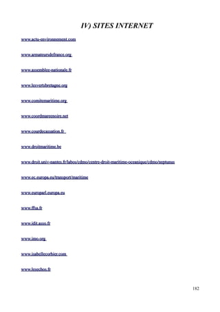 IV) SITES INTERNET
www.actu-environnement.comwww.actu-environnement.com
www.armateursdefrance.orgwww.armateursdefrance.org
www.assemblee-nationale.frwww.assemblee-nationale.fr
www.lesvertsbretagne.orgwww.lesvertsbretagne.org
www.comitemaritime.orgwww.comitemaritime.org
www.coordmareenoire.netwww.coordmareenoire.net
wwww.courdecassation.frww.courdecassation.fr
www.droitmaritime.bewww.droitmaritime.be
www.droit.univ-nantes.fr/labos/cdmo/centre-droit-maritime-oceanique/cdmo/neptunuswww.droit.univ-nantes.fr/labos/cdmo/centre-droit-maritime-oceanique/cdmo/neptunus
www.ec.europa.eu/transport/maritimewww.ec.europa.eu/transport/maritime
www.europarl.europa.euwww.europarl.europa.eu
www.ffsa.frwww.ffsa.fr
www.idit.asso.frwww.idit.asso.fr
www.imo.orgwww.imo.org
www.isabellecorbier.comwww.isabellecorbier.com
www.lesechos.frwww.lesechos.fr
182
 