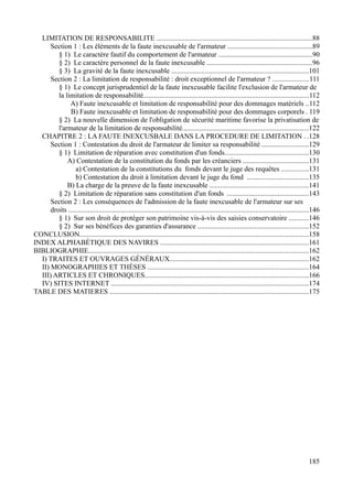 LIMITATION DE RESPONSABILITE .......................................................................................88
Section 1 : Les éléments de la faute inexcusable de l'armateur ...............................................89
§ 1) Le caractère fautif du comportement de l'armateur ....................................................90
§ 2) Le caractère personnel de la faute inexcusable ...........................................................96
§ 3) La gravité de la faute inexcusable .............................................................................101
Section 2 : La limitation de responsabilité : droit exceptionnel de l'armateur ? ....................111
§ 1) Le concept jurisprudentiel de la faute inexcusable facilite l'exclusion de l'armateur de
la limitation de responsabilité.............................................................................................112
A) Faute inexcusable et limitation de responsabilité pour des dommages matériels ..112
B) Faute inexcusable et limitation de responsabilité pour des dommages corporels . 119
§ 2) La nouvelle dimension de l'obligation de sécurité maritime favorise la privatisation de
l'armateur de la limitation de responsabilité.......................................................................122
CHAPITRE 2 : LA FAUTE INEXCUSBALE DANS LA PROCEDURE DE LIMITATION . .128
Section 1 : Contestation du droit de l'armateur de limiter sa responsabilité ..........................129
§ 1) Limitation de réparation avec constitution d'un fonds...............................................130
A) Contestation de la constitution du fonds par les créanciers .....................................131
a) Contestation de la constitutions du fonds devant le juge des requêtes ...............131
b) Contestation du droit à limitation devant le juge du fond ..................................135
B) La charge de la preuve de la faute inexcusable .......................................................141
§ 2) Limitation de réparation sans constitution d'un fonds .............................................143
Section 2 : Les conséquences de l'admission de la faute inexcusable de l'armateur sur ses
droits .......................................................................................................................................146
§ 1) Sur son droit de protéger son patrimoine vis-à-vis des saisies conservatoire ...........146
§ 2) Sur ses bénéfices des garanties d'assurance ..............................................................152
CONCLUSION................................................................................................................................158
INDEX ALPHABÉTIQUE DES NAVIRES ...................................................................................161
BIBLIOGRAPHIE...........................................................................................................................162
I) TRAITES ET OUVRAGES GÉNÉRAUX..............................................................................162
II) MONOGRAPHIES ET THÈSES ..........................................................................................164
III) ARTICLES ET CHRONIQUES............................................................................................166
IV) SITES INTERNET ...............................................................................................................174
TABLE DES MATIERES ...............................................................................................................175
185
 