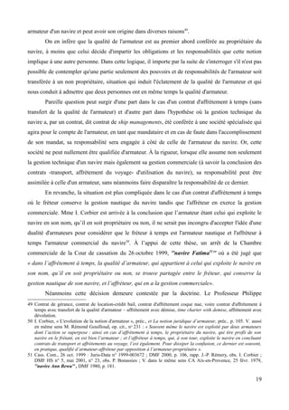 armateur d'un navire et peut avoir son origine dans diverses raisons49
.
On en infère que la qualité de l'armateur est au premier abord conférée au propriétaire du
navire, à moins que celui décide d'impartir les obligations et les responsabilités que cette notion
implique à une autre personne. Dans cette logique, il importe par la suite de s'interroger s'il n'est pas
possible de contempler qu'une partie seulement des pouvoirs et de responsabilités de l'armateur soit
transférée à un non propriétaire, situation qui induit l'éclatement de la qualité de l'armateur et qui
nous conduit à admettre que deux personnes ont en même temps la qualité d'armateur.
Pareille question peut surgir d'une part dans le cas d'un contrat d'affrètement à temps (sans
transfert de la qualité de l'armateur) et d'autre part dans l'hypothèse où la gestion technique du
navire a, par un contrat, dit contrat de ship managements, été conférée à une société spécialisée qui
agira pour le compte de l'armateur, en tant que mandataire et en cas de faute dans l'accomplissement
de son mandat, sa responsabilité sera engagée à côté de celle de l'armateur du navire. Or, cette
société ne peut nullement être qualifiée d'armateur. À la rigueur, lorsque elle assume non seulement
la gestion technique d'un navire mais également sa gestion commerciale (à savoir la conclusion des
contrats -transport, affrètement du voyage- d'utilisation du navire), sa responsabilité peut être
assimilée à celle d'un armateur, sans néanmoins faire disparaître la responsabilité de ce dernier.
En revanche, la situation est plus compliquée dans le cas d'un contrat d'affrètement à temps
où le fréteur conserve la gestion nautique du navire tandis que l'affréteur en exerce la gestion
commerciale. Mme I. Corbier est arrivée à la conclusion que l’armateur étant celui qui exploite le
navire en son nom, qu’il en soit propriétaire ou non, il ne serait pas incongru d'accepter l'idée d'une
dualité d'armateurs pour considérer que le fréteur à temps est l'armateur nautique et l'affréteur à
temps l'armateur commercial du navire50
. À l’appui de cette thèse, un arrêt de la Chambre
commerciale de la Cour de cassation du 26 octobre 1999, ''navire Fatima51
'' où a été jugé que
« dans l’affrètement à temps, la qualité d’armateur, qui appartient à celui qui exploite le navire en
son nom, qu’il en soit propriétaire ou non, se trouve partagée entre le fréteur, qui conserve la
gestion nautique de son navire, et l’affréteur, qui en a la gestion commerciale».
Néanmoins cette décision demeure contestée par la doctrine. Le Professeur Philippe
49 Contrat de gérance, contrat de location-crédit bail, contrat d'affrètement coque nue, voire contrat d'affrètement à
temps avec transfert de la qualité d'armateur – affrètement avec démise, time charter with demise, affrètement avec
dévolution.
50 I. Corbier, « L'evolution de la notion d'armateur », préc., et La notion juridique d’armateur, préc., p. 105. V. aussi
en même sens M. Rémond Gouilloud, op. cit., no
231 : « Souvent même le navire est exploité par deux armateurs
dont l’action se superpose : ainsi en cas d’affrètement à temps, le propriétaire du navire, qui tire profit de son
navire en le frétant, en est bien l’armateur ; et l’affréteur à temps, qui, à son tour, exploite le navire en concluant
contrats de transport et affrètements au voyage, l’est également. Pour dissiper la confusion, ce dernier est souvent,
en pratique, qualifié d’armateur-affréteur par opposition à l’armateur-propriétaire ».
51 Cass. Com., 26 oct. 1999 : Juris-Data n° 1999-003672 ; DMF 2000, p. 106, rapp. J.-P. Rémery, obs. I. Corbier ;
DMF HS n° 5, mai 2001, n° 23, obs. P. Bonassies ; V. dans le même sens CA Aix-en-Provence, 25 févr. 1979,
''navire Ann Bewa'' , DMF 1980, p. 181.
19
 