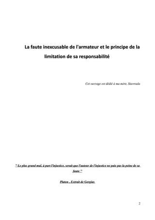La faute inexcusable de l'armateur et le principe de laLa faute inexcusable de l'armateur et le principe de la
limitation de sa responsabilitélimitation de sa responsabilité
Cet ouvrage est dédiéCet ouvrage est dédié àà ma mère, Stavroulama mère, Stavroula
'' Le plus grand mal,'' Le plus grand mal, àà part l'injustice, serait que l'auteur de l'injustice ne paie pas la peine de sapart l'injustice, serait que l'auteur de l'injustice ne paie pas la peine de sa
faute ''faute ''
Platon , Extrait dPlaton , Extrait dee GorgiasGorgias
2
 
