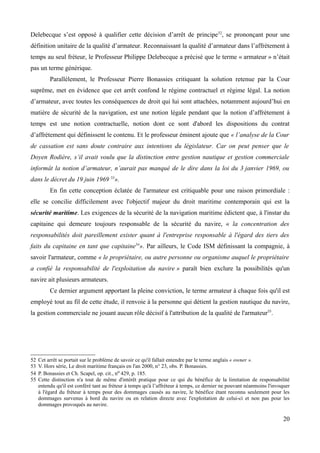 Delebecque s’est opposé à qualifier cette décision d’arrêt de principe52
, se prononçant pour une
définition unitaire de la qualité d’armateur. Reconnaissant la qualité d’armateur dans l’affrètement à
temps au seul fréteur, le Professeur Philippe Delebecque a précisé que le terme « armateur » n’était
pas un terme générique.
Parallèlement, le Professeur Pierre Bonassies critiquant la solution retenue par la Cour
suprême, met en évidence que cet arrêt confond le régime contractuel et régime légal. La notion
d’armateur, avec toutes les conséquences de droit qui lui sont attachées, notamment aujourd’hui en
matière de sécurité de la navigation, est une notion légale pendant que la notion d’affrètement à
temps est une notion contractuelle, notion dont ce sont d'abord les dispositions du contrat
d’affrètement qui définissent le contenu. Et le professeur éminent ajoute que « l’analyse de la Cour
de cassation est sans doute contraire aux intentions du législateur. Car on peut penser que le
Doyen Rodière, s’il avait voulu que la distinction entre gestion nautique et gestion commerciale
informât la notion d’armateur, n’aurait pas manqué de le dire dans la loi du 3 janvier 1969, ou
dans le décret du 19 juin 1969 53
».
En fin cette conception éclatée de l'armateur est critiquable pour une raison primordiale :
elle se concilie difficilement avec l'objectif majeur du droit maritime contemporain qui est la
sécurité maritime. Les exigences de la sécurité de la navigation maritime édictent que, à l'instar du
capitaine qui demeure toujours responsable de la sécurité du navire, « la concentration des
responsabilités doit pareillement exister quant à l'entreprise responsable à l'égard des tiers des
faits du capitaine en tant que capitaine54
». Par ailleurs, le Code ISM définissant la compagnie, à
savoir l'armateur, comme « le propriétaire, ou autre personne ou organisme auquel le propriétaire
a confié la responsabilité de l'exploitation du navire » paraît bien exclure la possibilités qu'un
navire ait plusieurs armateurs.
Ce dernier argument apportant la pleine conviction, le terme armateur à chaque fois qu'il est
employé tout au fil de cette étude, il renvoie à la personne qui détient la gestion nautique du navire,
la gestion commerciale ne jouant aucun rôle décisif à l'attribution de la qualité de l'armateur55
.
52 Cet arrêt se portait sur le problème de savoir ce qu'il fallait entendre par le terme anglais « owner ».
53 V. Hors série, Le droit maritime français en l'an 2000, n° 23, obs. P. Bonassies.
54 P. Bonassies et Ch. Scapel, op. cit., no 429, p. 185.
55 Cette distinction n'a tout de même d'intérêt pratique pour ce qui du bénéfice de la limitation de responsabilité
entendu qu'il est conféré tant au fréteur à temps qu'à l’affréteur à temps, ce dernier ne pouvant néanmoins l'invoquer
à l'égard du fréteur à temps pour des dommages causés au navire, le bénéfice étant reconnu seulement pour les
dommages survenus à bord du navire ou en relation directe avec l'exploitation de celui-ci et non pas pour les
dommages provoqués au navire.
20
 