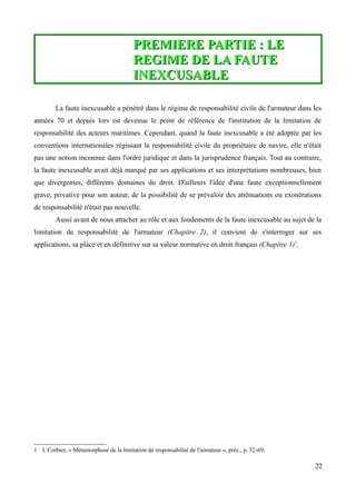 PREMIERE PARTIE : LEPREMIERE PARTIE : LE
REGIME DE LA FAUTEREGIME DE LA FAUTE
INEXCUSABLEINEXCUSABLE
La faute inexcusable a pénétré dans le régime de responsabilité civile de l'armateur dans les
années 70 et depuis lors est devenue le point de référence de l'institution de la limitation de
responsabilité des acteurs maritimes. Cependant, quand la faute inexcusable a été adoptée par les
conventions internationales régissant la responsabilité civile du propriétaire de navire, elle n'était
pas une notion inconnue dans l'ordre juridique et dans la jurisprudence français. Tout au contraire,
la faute inexcusable avait déjà marqué par ses applications et ses interprétations nombreuses, bien
que divergentes, différents domaines du droit. D'ailleurs l'idée d'une faute exceptionnellement
grave, privative pour son auteur, de la possibilité de se prévaloir des atténuations ou exonérations
de responsabilité n'était pas nouvelle.
Aussi avant de nous attacher au rôle et aux fondements de la faute inexcusable au sujet de la
limitation de responsabilité de l'armateur (Chapitre 2), il convient de s'interroger sur ses
applications, sa place et en définitive sur sa valeur normative en droit français (Chapitre 1)1
.
1 I. Corbier, « Métamorphose de la limitation de responsabilité de l'armateur », préc., p. 52-69.
22
 