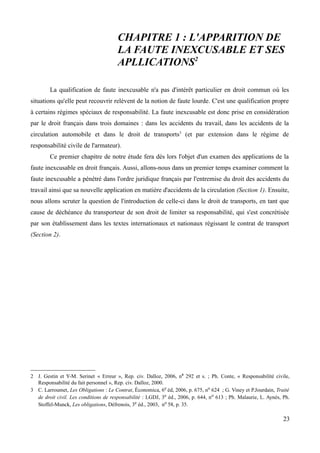 CHAPITRE 1 : L'APPARITION DE
LA FAUTE INEXCUSABLE ET SES
APLLICATIONS2
La qualification de faute inexcusable n'a pas d'intérêt particulier en droit commun où les
situations qu'elle peut recouvrir relèvent de la notion de faute lourde. C'est une qualification propre
à certains régimes spéciaux de responsabilité. La faute inexcusable est donc prise en considération
par le droit français dans trois domaines : dans les accidents du travail, dans les accidents de la
circulation automobile et dans le droit de transports3
(et par extension dans le régime de
responsabilité civile de l'armateur).
Ce premier chapitre de notre étude fera dès lors l'objet d'un examen des applications de la
faute inexcusable en droit français. Aussi, allons-nous dans un premier temps examiner comment la
faute inexcusable a pénétré dans l'ordre juridique français par l'entremise du droit des accidents du
travail ainsi que sa nouvelle application en matière d'accidents de la circulation (Section 1). Ensuite,
nous allons scruter la question de l'introduction de celle-ci dans le droit de transports, en tant que
cause de déchéance du transporteur de son droit de limiter sa responsabilité, qui s'est concrétisée
par son établissement dans les textes internationaux et nationaux régissant le contrat de transport
(Section 2).
2 J. Gestin et Y-M. Serinet « Erreur », Rep. civ. Dalloz, 2006, n0
292 et s. ; Ph. Conte, « Responsabilité civile,
Responsabilité du fait personnel », Rep. civ. Dalloz, 2000.
3 C. Larroumet, Les Obligations : Le Contrat, Économica, 6e éd, 2006, p. 675, no 624 ; G. Viney et P.Jourdain, Traité
de droit civil. Les conditions de responsabilité : LGDJ, 3e éd., 2006, p. 644, no 613 ; Ph. Malaurie, L. Aynès, Ph.
Stoffel-Munck, Les obligations, Défrenois, 3e éd., 2003, no 58, p. 35.
23
 