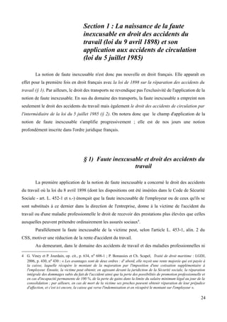 Section 1 : La naissance de la faute
inexcusable en droit des accidents du
travail (loi du 9 avril 1898) et son
application aux accidents de circulation
(loi du 5 juillet 1985)
La notion de faute inexcusable n'est donc pas nouvelle en droit français. Elle apparaît en
effet pour la première fois en droit français avec la loi de 1898 sur la réparation des accidents du
travail (§ 1). Par ailleurs, le droit des transports ne revendique pas l'exclusivité de l'application de la
notion de faute inexcusable. En sus du domaine des transports, la faute inexcusable a empreint non
seulement le droit des accidents du travail mais également le droit des accidents de circulation par
l'intermédiaire de la loi du 5 juillet 1985 (§ 2). On notera donc que le champ d'application de la
notion de faute inexcusable s'amplifie progressivement ; elle est de nos jours une notion
profondément inscrite dans l'ordre juridique français.
§ 1) Faute inexcusable et droit des accidents du
travail
La première application de la notion de faute inexcusable a concerné le droit des accidents
du travail où la loi du 8 avril 1898 (dont les dispositions ont été insérées dans le Code de Sécurité
Sociale - art. L. 452-1 et s.-) énonçait que la faute inexcusable de l'employeur ou de ceux qu'ils se
sont substitués à ce dernier dans la direction de l'entreprise, donne à la victime de l'accident du
travail ou d'une maladie professionnelle le droit de recevoir des prestations plus élevées que celles
auxquelles peuvent prétendre ordinairement les assurés sociaux4
.
Parallèlement la faute inexcusable de la victime peut, selon l'article L. 453-1, alin. 2 du
CSS, motiver une réduction de la rente d'accident du travail.
Au demeurant, dans le domaine des accidents de travail et des maladies professionnelles ni
4 G. Viney et P. Jourdain, op. cit., p. 634, no 608-1 ; P. Bonassies et Ch. Scapel, Traité de droit maritime : LGDJ,
2006, p. 430, no 430 : « Les avantages sont de deux ordres : d' abord, elle reçoit une rente majorée qui est payée à
la caisse, laquelle récupère le montant de la majoration par l'imposition d'une cotisation supplémentaire à
l'employeur. Ensuite, la victime peut obtenir, en agissant devant la juridiction de la Sécurité sociale, la réparation
intégrale des dommages subis du fait de l'accident ainsi que la perte des possibilités de promotion professionnelle et
en cas d'incapacité permanente de 100 %, de la perte de gains dans la limite du salaire minimum légal au jour de la
consolidation ; par ailleurs, en cas de mort de la victime ses proches peuvent obtenir réparation de leur préjudice
d'affection, et c'est ici encore, la caisse qui verse l'indemnisation et en récupéré le montant sur l'employeur ».
24
 