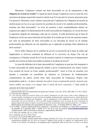 Désormais, l’employeur commet une faute inexcusable en cas de manquement à son
obligation de sécurité de résultat12
à l’égard du salarié lorsque l’employeur avait ou aurait dû avoir
conscience du danger auquel était exposé le salarié et qu’il n’a pas pris les mesures nécessaires pour
l’en préserver. Désormais, toute violation consciente par l’employeur de l’obligation de sécurité de
résultat pesant sur lui, en ce qui concerne les accidents du travail et les maladies professionnelles,
constitue une faute inexcusable13
. La Cour de cassation a donc considérablement atténué ses
exigences par rapport à la démonstration de la faute inexcusable de l'employeur, en vue de favoriser
la réparation intégrale des dommages subis par les victimes. Il suffit dorénavant que la faute de
l'employeur ait été une cause nécessaire de l'accident. Il en résulte que la Cour de cassation instaure
une sorte de présomption de faute inexcusable en cas d'accident de travail ou de maladie
professionnelle qui débouche sur une réparation qui se rapproche en pratique d'une réparation de
droit commun14
.
On en infère l'absence de la condition de gravité exceptionnelle de la faute de même que
l'appréciation in abstracto seulement de l'élément de la conscience du danger. Par voie de
conséquence, la Chambre sociale de la Cour de cassation exprime sa volonté pour un élargissement
sensible de la notion de faute inexcusable en matière d' accidents du travail15
.
La nouvelle définition de la faute inexcusable de l’employeur ne peut pas être transposée à
la faute inexcusable du salarié puisqu’elle tendrait à priver d’indemnisation tout salarié victime
d’un accident du travail ou d’une maladie professionnelle16
. Aussi la Cour de cassation s'est
attachée à restreindre les possibilités de réduction ou d'exclusion de l'indemnisation
complémentaire du salarié victime d'une faute inexcusable de l'employeur. D'après cette
jurisprudence seule la « la faute volontaire du salarié, d’une exceptionnelle gravité, exposant sans
raison valable son auteur à un danger dont il aurait dû avoir conscience »17
peut revêtir le
caractère de la faut inexcusable18
.
professionnelles dues à la contamination de salariés par l’amiante : Cass. Soc. 28 fév. 2002, Bull. V, n° 81 (7 arrêts).
12 C'est nous qui soulignons.
13 « En vertu du contrat de travail le liant à son salarié, l'employeur est tenu envers celui-ci d'une obligation de
sécurité résultat, notamment en ce qui concerne les maladies professionnelles contractées par ce salarié du fait des
produits fabriqués ou utilisés par l'entreprise ; que le manquement à cette obligation a le caractère d'une faute
inexcusable, au sens de l'article L. 452-1 du CSS, lorsque l'employeur avait ou aurait du avoir conscience du
danger auquel était exposé le salarié, et qu'il n'a pas pris les mesures nécessaires pour l'en préserver ». I. Corbier, «
Métamorphose de la limitation de responsabilité de l'armateur » préc. ; P. Jourdain, RTD Civ. 2004, p. 297.
14 D. Le Prado, « Équité et effectivité du droit à réparation », intervention à la conférence « L’équité dans la réparation
du préjudice du 5 décembre 2006 », publié sur le site de la Cour de cassation (www.courdecassation.com),
colloques passés, 2006, Cycle Risques, assurances, responsabilités 2006-2007.
15 G. Viney et P. Jourdain, op. cit., p. 648, no 616-1.
16 C. Larroumet, op. cit., p. 675, no 624.
17 Cass. Civ. 2e, 27 janvier 2004, Bull. II, n°25.
18 G. Viney et P. Jourdain estiment quand même illogique l'attitude de la Cour de cassation qui donne à une faute
identiquement qualifiée par les textes un contenu si différent selon qu'elle se rapporte au comportement de la
victime ou de l'auteur de dommage et ils proposent que le législateur arrête de persister à recourir à un même
26
 