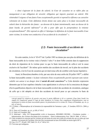 « Ainsi s'agissant de la faute du salarié, la Cour de cassation ne se réfère plus au
manquement à une obligation de sécurité, obligation qui importe pourtant au salarié. Elle
réintroduit l’exigence d’une faute d’une exceptionnelle gravité et reprend la référence au caractère
volontaire de la faute. Cette définition étroite donne une autre place à la faute inexcusable du
salarié dans la hiérarchie des fautes : au dessous de la faute intentionnelle, mais au dessus de la
faute lourde, de gravité inférieure19
et elle a pour effet que la jurisprudence la retienne
exceptionnellement20
. Elle reprend en effet à l’identique la définition de la faute inexcusable d’une
autre victime, la victime non conductrice d’un accident de la circulation21
».
§ 2) Faute inexcusable et accidents de
circulation22
En cette matière, la loi n° 85-677 du 5 juillet 1985 ne donne pas non plus de définition de la
faute inexcusable de la victime visée à l'article 3 alin.1er
et dont l'effet consiste dans la suppression
du droit de réparation de la victime pour vu que la faute inexcusable de celle-ci soit la cause
exclusive de l'accident23
. De même qu'en matière des accidents du travail, sur le plan des accidents
de circulation, c'est la Cour de cassation qui est intervenue afin de combler cette lacune législative.
Aussi, la Deuxième chambre civile, par une série de onze arrêts du 20 juillet 198724
, a défini
la faute inexcusable comme « la faute volontaire d'une exceptionnelle gravité exposant sans raison
valable son auteur à un danger dont il aurait dû avoir conscience25
». Cette dernière expression
démontre que la Cour suprême s'attache à une appréciation in abstracto de la conscience du danger
d'où la qualification objective de la faute inexcusable en droit des accidents de circulation, analogue
de celle qui a été adoptée en droit des accidents de travail pour ce qui concerne la faute de
concept quand les exigences de gravite sont pour le moins différente et de se contenter d'une faute lourde (ou
simple) de l'employeur quand il s'agit de faire bénéficier la victime d'un complément d'indemnisation, tout en
maintenant la notion de faute inexcusable quant à la pénalisation de la victime (G. Viney et P.Jourdain, op. cit., p.
652, no 616-2).
19 I. Corbier, « Métamorphose de la limitation de responsabilité de l'armateur » préc. ; P. Jourdain, RTD Civ. 2004, p.
297.
20 G. Viney et P. Jourdain, op. cit., p. 650, no 616-2.
21 G. Viney et P. Jourdain, ibid.
22 S. Abravanel - Jolly, J-Cl Responsabilité civile et Assurances, RÉGIMES DIVERS. - Circulation routière . -
Indemnisation, des victimes d'accidents de la circulation . - Droit à indemnisation, Fasc. 280-10 2004, no 69 et s.
23 Cette exception ne concerne pas les victimes qui ont moins de seize ans et plus de soixante dix ans ou celles qui sont
titulaires, au moment de l'accident, d'un titre leur reconnaissant un taux d'invalidité au moins égal à 80 %.
24 Cass. Civ 2ème
, 20 juill. 1987, Bull. Civ. II; nos
160 et 161.
25 C'est nous qui soulignons.
27
 
