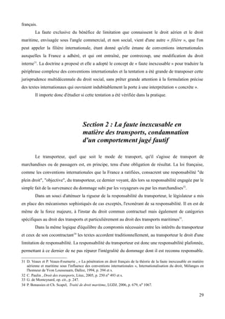 français.
La faute exclusive du bénéfice de limitation que connaissent le droit aérien et le droit
maritime, envisagée sous l'angle commercial, et non social, vient d'une autre « filière », que l'on
peut appeler la filière internationale, étant donné qu'elle émane de conventions internationales
auxquelles la France a adhéré, et qui ont entraîné, par contrecoup, une modification du droit
interne31
. La doctrine a proposé et elle a adopté le concept de « faute inexcusable » pour traduire la
périphrase complexe des conventions internationales et la tentation a été grande de transposer cette
jurisprudence multidécennale du droit social, sans prêter grande attention à la formulation précise
des textes internationaux qui ouvraient indubitablement la porte à une interprétation « concrète ».
Il importe donc d'étudier si cette tentation a été vérifiée dans la pratique.
Section 2 : La faute inexcusable en
matière des transports, condamnation
d'un comportement jugé fautif
Le transporteur, quel que soit le mode de transport, qu'il s'agisse de transport de
marchandises ou de passagers est, en principe, tenu d'une obligation de résultat. La loi française,
comme les conventions internationales que la France a ratifiées, consacrent une responsabilité "de
plein droit", "objective", du transporteur, ce dernier voyant, dès lors sa responsabilité engagée par le
simple fait de la survenance du dommage subi par les voyageurs ou par les marchandises32
.
Dans un souci d'atténuer la rigueur de la responsabilité du transporteur, le législateur a mis
en place des mécanismes sophistiqués de cas exceptés, l'exonérant de sa responsabilité. Il en est de
même de la force majeure, à l'instar du droit commun contractuel mais également de catégories
spécifiques au droit des transports et particulièrement au droit des transports maritimes33
.
Dans la même logique d'équilibre du compromis nécessaire entre les intérêts du transporteur
et ceux de son cocontractant34
les textes accordent traditionnellement, au transporteur le droit d'une
limitation de responsabilité. La responsabilité du transporteur est donc une responsabilité plafonnée,
permettant à ce dernier de ne pas réparer l'intégralité du dommage dont il est reconnu responsable.
31 D. Veaux et P. Veaux-Fournerie , « La pénétration en droit français de la théorie de la faute inexcusable en matière
aérienne et maritime sous l'influence des conventions internationales », Internationalisation du droit, Mélanges en
l'honneur de Yvon Loussouarn, Dalloz, 1994, p. 394 et s.
32 C. Paulin , Droit des transports, Litec, 2005, p. 250 no 493 et s.
33 G. de Monteynard, op. cit., p. 247.
34 P. Bonassies et Ch. Scapel, Traité de droit maritime, LGDJ, 2006, p. 679, no 1067.
29
 