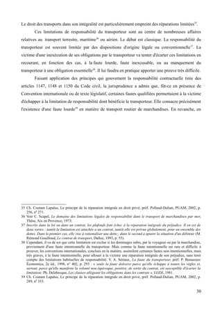 Le droit des transports dans son intégralité est particulièrement empreint des réparations limitées35
.
Ces limitations de responsabilité du transporteur sont au centre de nombreuses affaires
relatives au transport terrestre, maritime36
ou aérien. Le débat est classique. La responsabilité du
transporteur est souvent limitée par des dispositions d'origine légale ou conventionnelle37
. La
victime d'une inexécution de ses obligations par le transporteur va tenter d'écarter ces limitations en
recourant, en fonction des cas, à la faute lourde, faute inexcusable, ou au manquement du
transporteur à une obligation essentielle38
. Il lui faudra en pratique apporter une preuve très difficile.
Faisant application des principes qui gouvernent la responsabilité contractuelle tirée des
articles 1147, 1148 et 1150 du Code civil, la jurisprudence a admis que, fût-ce en présence de
Convention internationale ou de texte législatif, certaines fautes qualifiées permettaient à la victime
d'échapper à la limitation de responsabilité dont bénéficie le transporteur. Elle consacre précisément
l'existence d'une faute lourde39
en matière de transport routier de marchandises. En revanche, en
35 Ch. Coutant Lapalus, Le principe de la réparation intégrale en droit privé, préf. Pollaud-Dulian, PUAM, 2002, p.
256, n0
271.
36 Voir C. Scapel, Le domaine des limitations légales de responsabilité dans le transport de marchandises par mer,
Thèse, Aix en Provence, 1973.
37 Inscrits dans la loi ou dans un contrat, les plafonds font échec à la réparation intégrale du préjudice. Il en est de
deux sortes : tantôt la limitation est attachée a un contrat, tantôt elle est prévue globalement, pour un ensemble des
dettes. Dans le premier cas, elle vise à rationaliser une dette ; dans le second a apurer la situation d'un débiteur (M.
Rémond Gouilloud, Le contrat de transport, Dalloz, 1993, p. 55).
38 Cependant, il va de soi que cette limitation est exclue si les dommages subis, par le voyageur ou par la marchandise,
proviennent d'une faute intentionnelle du transporteur. Mais comme la faute intentionnelle est rare et difficile à
prouver, les conventions internationales, conclues en la matière, assimilent certaines fautes non intentionnelles, mais
très graves, à la faute intentionnelle, pour allouer à la victime une réparation intégrale de son préjudice, sans tenir
compte des limitations habituelles de responsabilité. V. A. Sériaux, La faute du transporteur, préf. P. Bonassies:
Économica, 2e éd., 1998, n° 402, p. 293 : « seule la faute dolosive parce qu'elle échappe à toutes les règles et,
surtout, parce qu'elle manifeste la volonté non équivoque, positive, de sortir du contrat, est susceptible d'écarter la
limitation; Ph. Delebecque, Les clauses allégeant les obligations dans les contrats », LGDJ, 1981.
39 Ch. Coutant Lapalus, Le principe de la réparation intégrale en droit privé, préf. Pollaud-Dulian, PUAM, 2002, p.
289, n0
333.
30
 